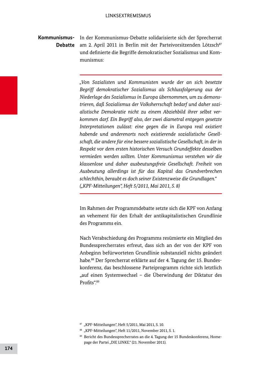 LINKSEXTREMISMUS KommunismusIn der KommunismusDebatte solidarisierte sich der Sprecherrat Debatte am 2. April 2011 in Berlin mit der Parteivorsitzenden Lötzsch87 und definierte die Begriffe demokratischer Sozialismus und Kom munismus: "Von Sozialisten und Kommunisten wurde der an sich besetzte Begriff demokratischer Sozialismus als Schlussfolgerung aus der Niederlage des Sozialismus in Europa übernommen, um zu demonstrieren, daß Sozialismus der Volksherrschaft bedarf und daher sozialistische Demokratie nicht zu einem Abziehbild ihrer selbst verkommen darf. Ein Begriff also, der zwei diametral entgegen gesetzte Interpretationen zulässt: eine gegen die in Europa real existiert habende und anderenorts noch existierende sozialistische Gesellschaft, die andere für eine bessere sozialistische Gesellschaft, in der in Respekt vor dem ersten historischen Versuch Grundeffekte desselben vermieden werden sollten. Unter Kommunismus verstehen wir die klassenlose und daher ausbeutungsfreie Gesellschaft. Freiheit von Ausbeutung allerdings ist für das Kapital das Grundverbrechen schlechthin, beraubt es doch seiner Existenzweise die Grundlagen." ("KPF-Mitteilungen", Heft 5/2011, Mai 2011, S. 8) Im Rahmen der Programmdebatte setzte sich die KPF von Anfang an vehement für den Erhalt der antikapitalistischen Grundlinie des Programms ein. Nach Verabschiedung des Programms resümierte ein Mitglied des Bundessprecherrates erfreut, dass sich an der von der KPF von Anbeginn befürworteten Grundlinie substanziell nichts geändert habe.88 Der Sprecherrat erklärte auf der 4. Tagung der 15. Bundes konferenz, das beschlossene Parteiprogramm richte sich letztlich "auf einen Systemwechsel - die Überwindung der Diktatur des Profits".89 87 "KPFMitteilungen", Heft 5/2011, Mai 2011, S. 10. 88 "KPFMitteilungen", Heft 11/2011, November 2011, S. 1. 89 Bericht des Bundessprecherrates an die 4. Tagung der 15 Bundeskonferenz, Home page der Partei "DIE LINKE." (21. November 2011). 174
