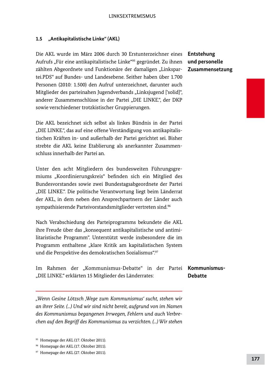 LINKSEXTREMISMUS 1.5 "Antikapitalistische Linke" (AKL) Die AKL wurde im März 2006 durch 30 Erstunterzeichner eines Entstehung Aufrufs "Für eine antikapitalistische Linke"95 gegründet. Zu ihnen und personelle zählten Abgeordnete und Funktionäre der damaligen "LinksparZusammensetzung tei.PDS" auf Bundesund Landesebene. Seither haben über 1.700 Personen (2010: 1.500) den Aufruf unterzeichnet, darunter auch Mitglieder des parteinahen Jugendverbands "Linksjugend ['solid]", anderer Zusammenschlüsse in der Partei "DIE LINKE.", der DKP sowie verschiedener trotzkistischer Gruppierungen. Die AKL bezeichnet sich selbst als linkes Bündnis in der Partei "DIE LINKE.", das auf eine offene Verständigung von antikapitalistischen Kräften inund außerhalb der Partei gerichtet sei. Bisher strebte die AKL keine Etablierung als anerkannter Zusammenschluss innerhalb der Partei an. Unter den acht Mitgliedern des bundesweiten Führungsgremiums "Koordinierungskreis" befinden sich ein Mitglied des Bundesvorstandes sowie zwei Bundestagsabgeordnete der Partei "DIE LINKE.". Die politische Verantwortung liegt beim Länderrat der AKL, in dem neben den Ansprechpartnern der Länder auch sympathisierende Parteivorstandsmitglieder vertreten sind.96 Nach Verabschiedung des Parteiprogramms bekundete die AKL ihre Freude über das "konsequent antikapitalistische und antimilitaristische Programm". Unterstützt werde insbesondere die im Programm enthaltene "klare Kritik am kapitalistischen System und die Perspektive des demokratischen Sozialismus".97 Im Rahmen der "Kommunismus-Debatte" in der Partei Kommunismus"DIE LINKE." erklärten 15 Mitglieder des Länderrates: Debatte "Wenn Gesine Lötzsch 'Wege zum Kommunismus' sucht, stehen wir an ihrer Seite. (...) Und wir sind nicht bereit, aufgrund von im Namen des Kommunismus begangenen Irrwegen, Fehlern und auch Verbrechen auf den Begriff des Kommunismus zu verzichten. (...) Wir stehen 95 Homepage der AKL (17. Oktober 2011). 96 Homepage der AKL (17. Oktober 2011). 97 Homepage der AKL (27. Oktober 2011). 177