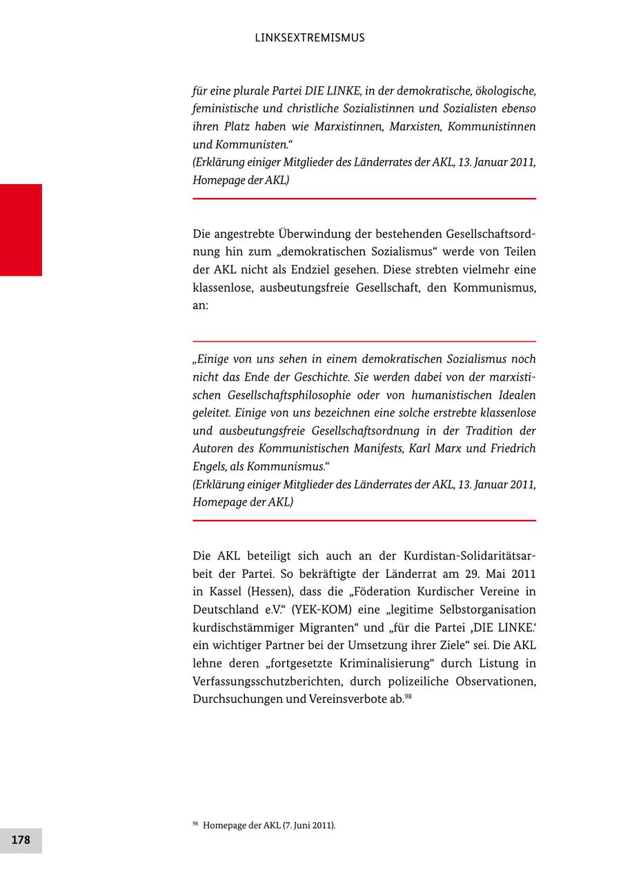 LINKSEXTREMISMUS für eine plurale Partei DIE LINKE, in der demokratische, ökologische, feministische und christliche Sozialistinnen und Sozialisten ebenso ihren Platz haben wie Marxistinnen, Marxisten, Kommunistinnen und Kommunisten." (Erklärung einiger Mitglieder des Länderrates der AKL, 13. Januar 2011, Homepage der AKL) Die angestrebte Überwindung der bestehenden Gesellschaftsord nung hin zum "demokratischen Sozialismus" werde von Teilen der AKL nicht als Endziel gesehen. Diese strebten vielmehr eine klassenlose, ausbeutungsfreie Gesellschaft, den Kommunismus, an: "Einige von uns sehen in einem demokratischen Sozialismus noch nicht das Ende der Geschichte. Sie werden dabei von der marxistischen Gesellschaftsphilosophie oder von humanistischen Idealen geleitet. Einige von uns bezeichnen eine solche erstrebte klassenlose und ausbeutungsfreie Gesellschaftsordnung in der Tradition der Autoren des Kommunistischen Manifests, Karl Marx und Friedrich Engels, als Kommunismus." (Erklärung einiger Mitglieder des Länderrates der AKL, 13. Januar 2011, Homepage der AKL) Die AKL beteiligt sich auch an der KurdistanSolidaritätsar beit der Partei. So bekräftigte der Länderrat am 29. Mai 2011 in Kassel (Hessen), dass die "Föderation Kurdischer Vereine in Deutschland e.V." (YEKKOM) eine "legitime Selbstorganisation kurdischstämmiger Migranten" und "für die Partei ,DIE LINKE.' ein wichtiger Partner bei der Umsetzung ihrer Ziele" sei. Die AKL lehne deren "fortgesetzte Kriminalisierung" durch Listung in Verfassungsschutzberichten, durch polizeiliche Observationen, Durchsuchungen und Vereinsverbote ab.98 98 Homepage der AKL (7. Juni 2011). 178