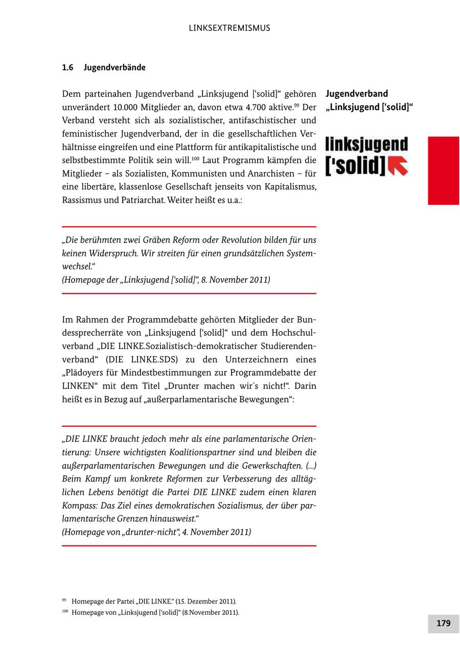 LINKSEXTREMISMUS 1.6 Jugendverbände Dem parteinahen Jugendverband "Linksjugend ['solid]" gehören Jugendverband unverändert 10.000 Mitglieder an, davon etwa 4.700 aktive.99 Der "Linksjugend ['solid]" Verband versteht sich als sozialistischer, antifaschistischer und feministischer Jugendverband, der in die gesellschaftlichen Ver hältnisse eingreifen und eine Plattform für antikapitalistische und selbstbestimmte Politik sein will.100 Laut Programm kämpfen die Mitglieder - als Sozialisten, Kommunisten und Anarchisten - für eine libertäre, klassenlose Gesellschaft jenseits von Kapitalismus, Rassismus und Patriarchat. Weiter heißt es u.a.: "Die berühmten zwei Gräben Reform oder Revolution bilden für uns keinen Widerspruch. Wir streiten für einen grundsätzlichen Systemwechsel." (Homepage der "Linksjugend ['solid]", 8. November 2011) Im Rahmen der Programmdebatte gehörten Mitglieder der Bun dessprecherräte von "Linksjugend ['solid]" und dem Hochschul verband "DIE LINKE.Sozialistischdemokratischer Studierenden verband" (DIE LINKE.SDS) zu den Unterzeichnern eines "Plädoyers für Mindestbestimmungen zur Programmdebatte der LINKEN" mit dem Titel "Drunter machen wir's nicht!". Darin heißt es in Bezug auf "außerparlamentarische Bewegungen": "DIE LINKE braucht jedoch mehr als eine parlamentarische Orientierung: Unsere wichtigsten Koalitionspartner sind und bleiben die außerparlamentarischen Bewegungen und die Gewerkschaften. (...) Beim Kampf um konkrete Reformen zur Verbesserung des alltäglichen Lebens benötigt die Partei DIE LINKE zudem einen klaren Kompass: Das Ziel eines demokratischen Sozialismus, der über parlamentarische Grenzen hinausweist." (Homepage von "drunter-nicht", 4. November 2011) 99 Homepage der Partei "DIE LINKE." (15. Dezember 2011). 100 Homepage von "Linksjugend ['solid]" (8.November 2011). 179