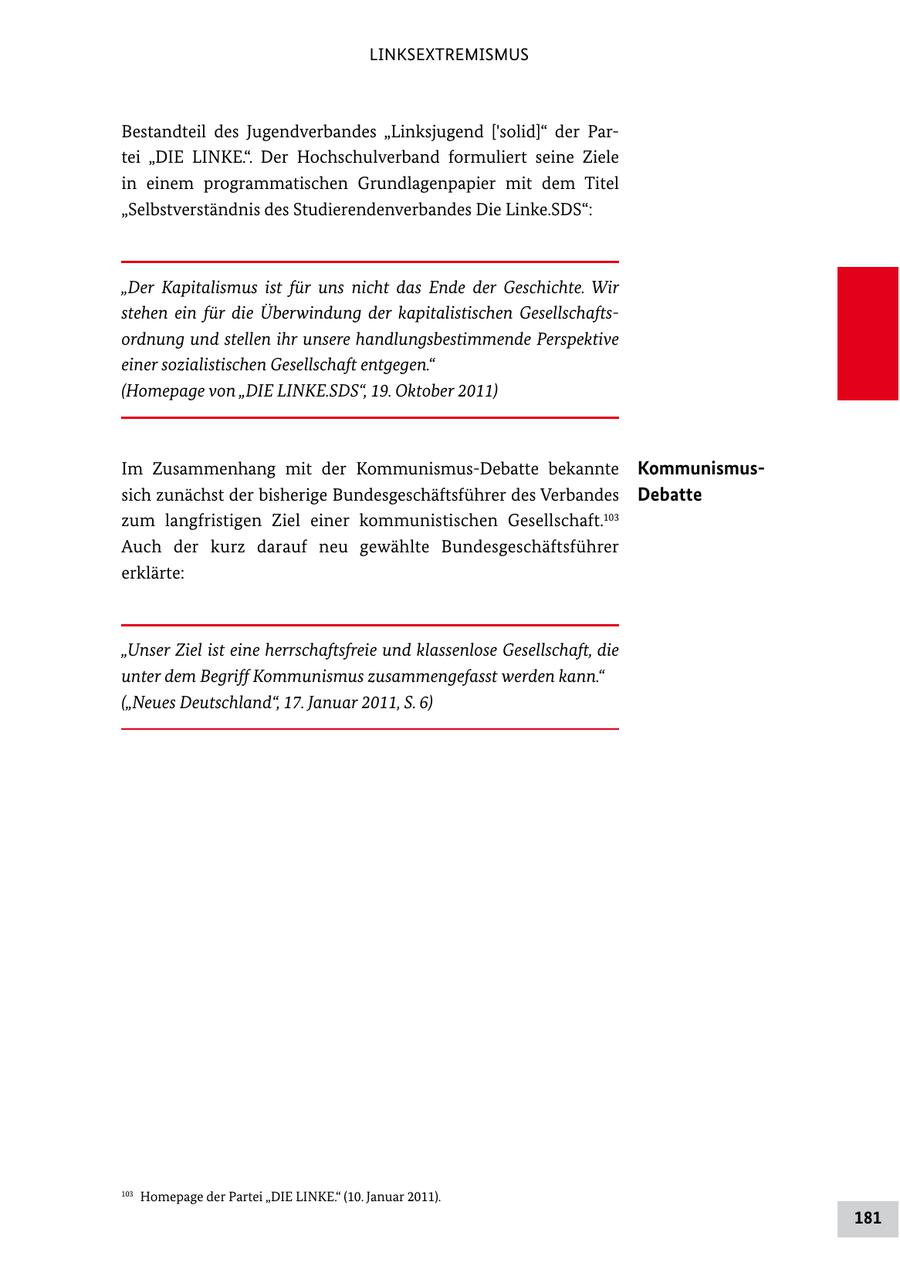 LINKSEXTREMISMUS Bestandteil des Jugendverbandes "Linksjugend ['solid]" der Par tei "DIE LINKE.". Der Hochschulverband formuliert seine Ziele in einem programmatischen Grundlagenpapier mit dem Titel "Selbstverständnis des Studierendenverbandes Die Linke.SDS": "Der Kapitalismus ist für uns nicht das Ende der Geschichte. Wir stehen ein für die Überwindung der kapitalistischen Gesellschaftsordnung und stellen ihr unsere handlungsbestimmende Perspektive einer sozialistischen Gesellschaft entgegen." (Homepage von "DIE LINKE.SDS", 19. Oktober 2011) Im Zusammenhang mit der KommunismusDebatte bekannte Kommunismussich zunächst der bisherige Bundesgeschäftsführer des Verbandes Debatte zum langfristigen Ziel einer kommunistischen Gesellschaft.103 Auch der kurz darauf neu gewählte Bundesgeschäftsführer erklärte: "Unser Ziel ist eine herrschaftsfreie und klassenlose Gesellschaft, die unter dem Begriff Kommunismus zusammengefasst werden kann." ("Neues Deutschland", 17. Januar 2011, S. 6) 103 Homepage der Partei "DIE LINKE." (10. Januar 2011). 181