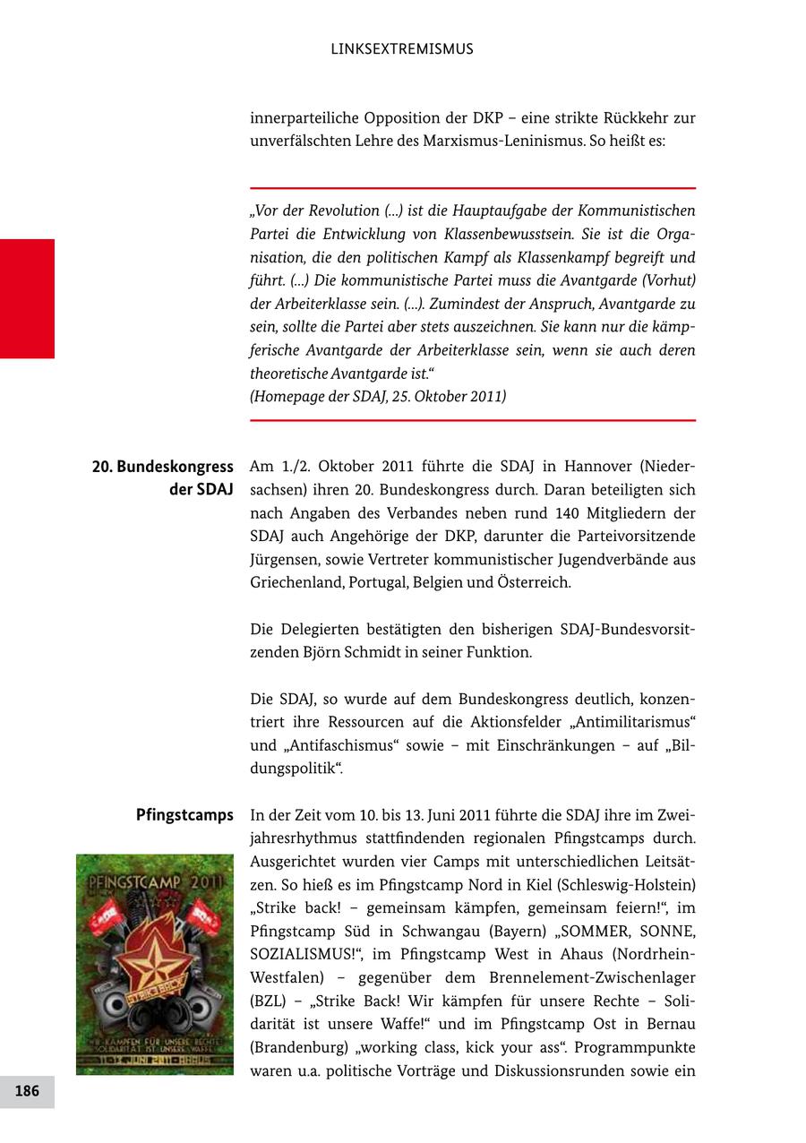 LINKSEXTREMISMUS innerparteiliche Opposition der DKP - eine strikte Rückkehr zur unverfälschten Lehre des Marxismus-Leninismus. So heißt es: "Vor der Revolution (...) ist die Hauptaufgabe der Kommunistischen Partei die Entwicklung von Klassenbewusstsein. Sie ist die Organisation, die den politischen Kampf als Klassenkampf begreift und führt. (...) Die kommunistische Partei muss die Avantgarde (Vorhut) der Arbeiterklasse sein. (...). Zumindest der Anspruch, Avantgarde zu sein, sollte die Partei aber stets auszeichnen. Sie kann nur die kämpferische Avantgarde der Arbeiterklasse sein, wenn sie auch deren theoretische Avantgarde ist." (Homepage der SDAJ, 25. Oktober 2011) 20. Bundeskongress Am 1./2. Oktober 2011 führte die SDAJ in Hannover (Niederder SDAJ sachsen) ihren 20. Bundeskongress durch. Daran beteiligten sich nach Angaben des Verbandes neben rund 140 Mitgliedern der SDAJ auch Angehörige der DKP, darunter die Parteivorsitzende Jürgensen, sowie Vertreter kommunistischer Jugendverbände aus Griechenland, Portugal, Belgien und Österreich. Die Delegierten bestätigten den bisherigen SDAJ-Bundesvorsitzenden Björn Schmidt in seiner Funktion. Die SDAJ, so wurde auf dem Bundeskongress deutlich, konzentriert ihre Ressourcen auf die Aktionsfelder "Antimilitarismus" und "Antifaschismus" sowie - mit Einschränkungen - auf "Bildungspolitik". Pfingstcamps In der Zeit vom 10. bis 13. Juni 2011 führte die SDAJ ihre im Zweijahresrhythmus stattfindenden regionalen Pfingstcamps durch. Ausgerichtet wurden vier Camps mit unterschiedlichen Leitsätzen. So hieß es im Pfingstcamp Nord in Kiel (Schleswig-Holstein) "Strike back! - gemeinsam kämpfen, gemeinsam feiern!", im Pfingstcamp Süd in Schwangau (Bayern) "SOMMER, SONNE, SOZIALISMUS!", im Pfingstcamp West in Ahaus (NordrheinWestfalen) - gegenüber dem Brennelement-Zwischenlager (BZL) - "Strike Back! Wir kämpfen für unsere Rechte - Solidarität ist unsere Waffe!" und im Pfingstcamp Ost in Bernau (Brandenburg) "working class, kick your ass". Programmpunkte waren u.a. politische Vorträge und Diskussionsrunden sowie ein 186