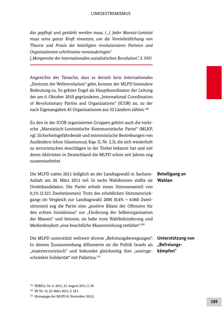 LINKSEXTREMISMUS das gepflegt und gestärkt werden muss, (...). Jeder Marxist-Leninist muss seine ganze Kraft einsetzen, um die Vereinheitlichung von Theorie und Praxis der beteiligten revolutionären Parteien und Organisationen schrittweise voranzubringen." ("Morgenröte der internationalen sozialistischen Revolution", S. 595) Angesichts der Tatsache, dass es derzeit kein internationales "Zentrum der Weltrevolution" gebe, komme der MLPD besondere Bedeutung zu. So gehöre Engel als Hauptkoordinator der Leitung der am 6. Oktober 2010 gegründeten "International Coordination of Revolutionary Parties and Organizations" (ICOR) an, zu der nach Eigenangaben 45 Organisationen aus 32 Ländern zählen.108 Zu den in der ICOR organisierten Gruppen gehört auch die türki sche "MarxistischLeninistische Kommunistische Partei" (MLKP, vgl. Sicherheitsgefährdende und extremistische Bestrebungen von Ausländern (ohne Islamismus), Kap. II, Nr. 2.3), die sich wiederholt zu terroristischen Anschlägen in der Türkei bekannt hat und mit deren Aktivisten in Deutschland die MLPD schon seit Jahren eng zusammarbeitet. Die MLPD nahm 2011 lediglich an der Landtagswahl in Sachsen Beteiligung an Anhalt am 20. März 2011 teil. In sechs Wahlkreisen stellte sie Wahlen Direktkandidaten. Die Partei erhielt einen Stimmenanteil von 0,1% (2.321 Zweitstimmen). Trotz des erheblichen Stimmenrück gangs im Vergleich zur Landtagswahl 2006 (0,4% = 4.060 Zweit stimmen) zog die Partei eine "positive Bilanz der Offensive für den echten Sozialismus" zur "Förderung der Selbstorganisation der Massen" und betonte, sie habe trotz Wahlbehinderung und Medienboykott "eine beachtliche Massenwirkung entfaltet".109 Die MLPD unterstützt weltweit diverse "Befreiungsbewegungen". Unterstützung von In diesem Zusammenhang diffamierte sie die Politik Israels als "Befreiungs"staatsterroristisch" und bekundet gleichzeitig ihre "uneinge kämpfen" schränkte Solidarität" mit Palästina.110 108 REBELL Nr. 4-2011, 25. August 2011, S. 29. 109 RF Nr. 12, 25. März 2011, S. 18 f. 110 Homepage der MLPD (6. November 2011). 189