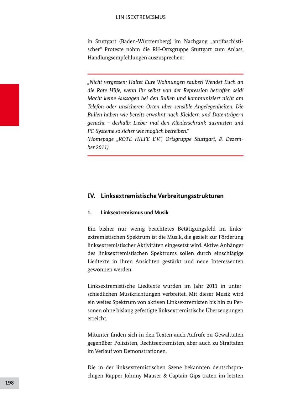 LINKSEXTREMISMUS in Stuttgart (BadenWürttemberg) im Nachgang "antifaschisti scher" Proteste nahm die RHOrtsgruppe Stuttgart zum Anlass, Handlungsempfehlungen auszusprechen: "Nicht vergessen: Haltet Eure Wohnungen sauber! Wendet Euch an die Rote Hilfe, wenn Ihr selbst von der Repression betroffen seid! Macht keine Aussagen bei den Bullen und kommuniziert nicht am Telefon oder unsicheren Orten über sensible Angelegenheiten. Die Bullen haben wie bereits erwähnt nach Kleidern und Datenträgern gesucht - deshalb: Lieber mal den Kleiderschrank ausmisten und PC-Systeme so sicher wie möglich betreiben." (Homepage "ROTE HILFE E.V.", Ortsgruppe Stuttgart, 8. Dezember 2011) IV. Linksextremistische Verbreitungsstrukturen 1. Linksextremismus und Musik Ein bisher nur wenig beachtetes Betätigungsfeld im links extremistischen Spektrum ist die Musik, die gezielt zur Förderung linksextremistischer Aktivitäten eingesetzt wird. Aktive Anhänger des linksextremistischen Spektrums sollen durch einschlägige Liedtexte in ihren Ansichten gestärkt und neue Interessenten gewonnen werden. Linksextremistische Liedtexte wurden im Jahr 2011 in unter schiedlichen Musikrichtungen verbreitet. Mit dieser Musik wird ein weites Spektrum von aktiven Linksextremisten bis hin zu Per sonen ohne bislang gefestigte linksextremistische Überzeugungen erreicht. Mitunter finden sich in den Texten auch Aufrufe zu Gewalttaten gegenüber Polizisten, Rechtsextremisten, aber auch zu Straftaten im Verlauf von Demonstrationen. Die in der linksextremistischen Szene bekannten deutschspra chigen Rapper Johnny Mauser & Captain Gips traten im letzten 198