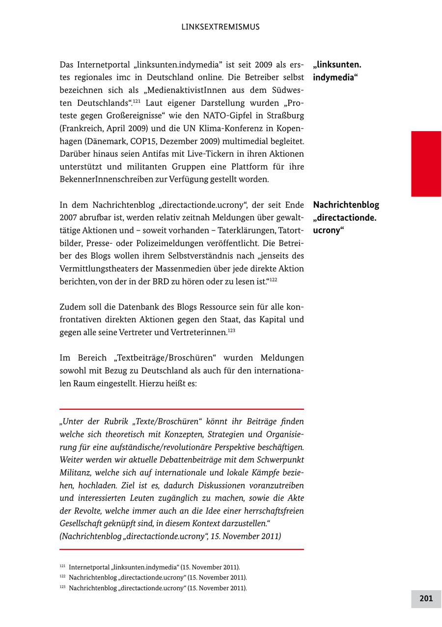 LINKSEXTREMISMUS Das Internetportal "linksunten.indymedia" ist seit 2009 als ers "linksunten. tes regionales imc in Deutschland online. Die Betreiber selbst indymedia" bezeichnen sich als "MedienaktivistInnen aus dem Südwes ten Deutschlands".121 Laut eigener Darstellung wurden "Pro teste gegen Großereignisse" wie den NATOGipfel in Straßburg (Frankreich, April 2009) und die UN KlimaKonferenz in Kopen hagen (Dänemark, COP15, Dezember 2009) multimedial begleitet. Darüber hinaus seien Antifas mit LiveTickern in ihren Aktionen unterstützt und militanten Gruppen eine Plattform für ihre BekennerInnenschreiben zur Verfügung gestellt worden. In dem Nachrichtenblog "directactionde.ucrony", der seit Ende Nachrichtenblog 2007 abrufbar ist, werden relativ zeitnah Meldungen über gewalt "directactionde. tätige Aktionen und - soweit vorhanden - Taterklärungen, Tatort ucrony" bilder, Presse oder Polizeimeldungen veröffentlicht. Die Betrei ber des Blogs wollen ihrem Selbstverständnis nach "jenseits des Vermittlungstheaters der Massenmedien über jede direkte Aktion berichten, von der in der BRD zu hören oder zu lesen ist."122 Zudem soll die Datenbank des Blogs Ressource sein für alle kon frontativen direkten Aktionen gegen den Staat, das Kapital und gegen alle seine Vertreter und Vertreterinnen.123 Im Bereich "Textbeiträge/Broschüren" wurden Meldungen sowohl mit Bezug zu Deutschland als auch für den internationa len Raum eingestellt. Hierzu heißt es: "Unter der Rubrik "Texte/Broschüren" könnt ihr Beiträge finden welche sich theoretisch mit Konzepten, Strategien und Organisierung für eine aufständische/revolutionäre Perspektive beschäftigen. Weiter werden wir aktuelle Debattenbeiträge mit dem Schwerpunkt Militanz, welche sich auf internationale und lokale Kämpfe beziehen, hochladen. Ziel ist es, dadurch Diskussionen voranzutreiben und interessierten Leuten zugänglich zu machen, sowie die Akte der Revolte, welche immer auch an die Idee einer herrschaftsfreien Gesellschaft geknüpft sind, in diesem Kontext darzustellen." (Nachrichtenblog "directactionde.ucrony", 15. November 2011) 121 Internetportal "linksunten.indymedia" (15. November 2011). 122 Nachrichtenblog "directactionde.ucrony" (15. November 2011). 123 Nachrichtenblog "directactionde.ucrony" (15. November 2011). 201
