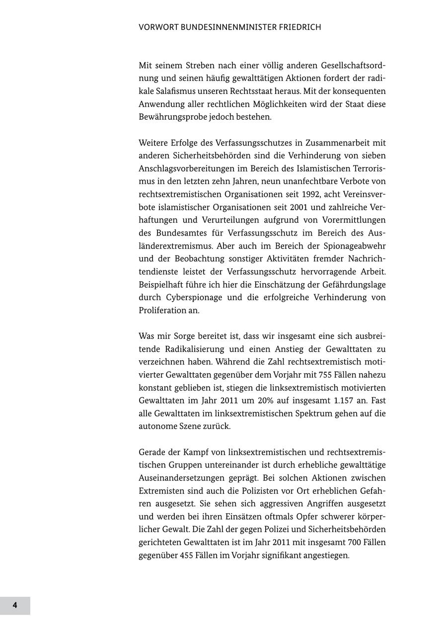 VORWORT BUNDESINNENMINISTER FRIEDRICH Mit seinem Streben nach einer völlig anderen Gesellschaftsord nung und seinen häufig gewalttätigen Aktionen fordert der radi kale Salafismus unseren Rechtsstaat heraus. Mit der konsequenten Anwendung aller rechtlichen Möglichkeiten wird der Staat diese Bewährungsprobe jedoch bestehen. Weitere Erfolge des Verfassungsschutzes in Zusammenarbeit mit anderen Sicherheitsbehörden sind die Verhinderung von sieben Anschlagsvorbereitungen im Bereich des Islamistischen Terroris mus in den letzten zehn Jahren, neun unanfechtbare Verbote von rechtsextremistischen Organisationen seit 1992, acht Vereinsver bote islamistischer Organisationen seit 2001 und zahlreiche Ver haftungen und Verurteilungen aufgrund von Vorermittlungen des Bundesamtes für Verfassungsschutz im Bereich des Aus länderextremismus. Aber auch im Bereich der Spionageabwehr und der Beobachtung sonstiger Aktivitäten fremder Nachrich tendienste leistet der Verfassungsschutz hervorragende Arbeit. Beispielhaft führe ich hier die Einschätzung der Gefährdungslage durch Cyberspionage und die erfolgreiche Verhinderung von Proliferation an. Was mir Sorge bereitet ist, dass wir insgesamt eine sich ausbrei tende Radikalisierung und einen Anstieg der Gewalttaten zu verzeichnen haben. Während die Zahl rechtsextremistisch moti vierter Gewalttaten gegenüber dem Vorjahr mit 755 Fällen nahezu konstant geblieben ist, stiegen die linksextremistisch motivierten Gewalttaten im Jahr 2011 um 20% auf insgesamt 1.157 an. Fast alle Gewalttaten im linksextremistischen Spektrum gehen auf die autonome Szene zurück. Gerade der Kampf von linksextremistischen und rechtsextremis tischen Gruppen untereinander ist durch erhebliche gewalttätige Auseinandersetzungen geprägt. Bei solchen Aktionen zwischen Extremisten sind auch die Polizisten vor Ort erheblichen Gefah ren ausgesetzt. Sie sehen sich aggressiven Angriffen ausgesetzt und werden bei ihren Einsätzen oftmals Opfer schwerer körper licher Gewalt. Die Zahl der gegen Polizei und Sicherheitsbehörden gerichteten Gewalttaten ist im Jahr 2011 mit insgesamt 700 Fällen gegenüber 455 Fällen im Vorjahr signifikant angestiegen. 4