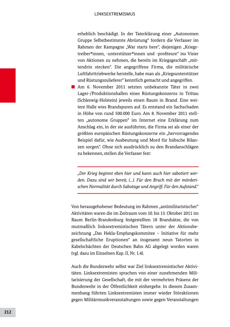 LINKSEXTREMISMUS erheblich beschädigt. In der Taterklärung einer "Autonomen Gruppe Selbstbestimmte Abrüstung" fordern die Verfasser im Rahmen der Kampagne "War starts here", diejenigen "Kriegs treiber*innen, unterstützer*innen und profiteure" ins Visier von Aktionen zu nehmen, die bereits im Kriegsgeschäft "mit tendrin stecken". Die angegriffene Firma, die militärische Luftfahrttriebwerke herstelle, habe man als "Kriegsunterstützer und Rüstungszulieferer" kenntlich gemacht und angegriffen. # Am 6. November 2011 setzten unbekannte Täter in zwei Lager/Produktionshallen eines Rüstungskonzerns in Trittau (SchleswigHolstein) jeweils einen Raum in Brand. Eine wei tere Halle wies Brandspuren auf. Es entstand ein Sachschaden in Höhe von rund 500.000 Euro. Am 8. November 2011 stell ten "autonome Gruppen" im Internet eine Erklärung zum Anschlag ein, in der sie ausführten, die Firma sei als einer der größten europäischen Rüstungskonzerne ein "hervorragendes Beispiel dafür, wie Ausbeutung und Mord für hübsche Bilan zen sorgen". Ohne sich ausdrücklich zu den Brandanschlägen zu bekennen, stellen die Verfasser fest: "Der Krieg beginnt eben hier und kann auch hier sabotiert werden. Dazu sind wir bereit, (...). Für den Bruch mit der mörderischen Normalität durch Sabotage und Angriff. Für den Aufstand." Von herausgehobener Bedeutung im Rahmen "antimilitaristischer" Aktivitäten waren die im Zeitraum vom 10. bis 13. Oktober 2011 im Raum BerlinBrandenburg festgestellten 18 Brandsätze, die von mutmaßlich linksextremistischen Tätern unter der Aktionsbe zeichnung "Das HeklaEmpfangskommitee - Initiative für mehr gesellschaftliche Eruptionen" an insgesamt neun Tatorten in Kabelschächten der Deutschen Bahn AG abgelegt worden waren (vgl. dazu im Einzelnen Kap. II, Nr. 1.4). Auch die Bundeswehr selbst war Ziel linksextremistischer Aktivi täten. Linksextremisten sprachen von einer zunehmenden Mili tarisierung der Gesellschaft, die mit der vermehrten Präsenz der Bundeswehr in der Öffentlichkeit einhergehe. In diesem Zusam menhang führten Linksextremisten immer wieder Störaktionen gegen Militärmusikveranstaltungen sowie gegen Veranstaltungen 212