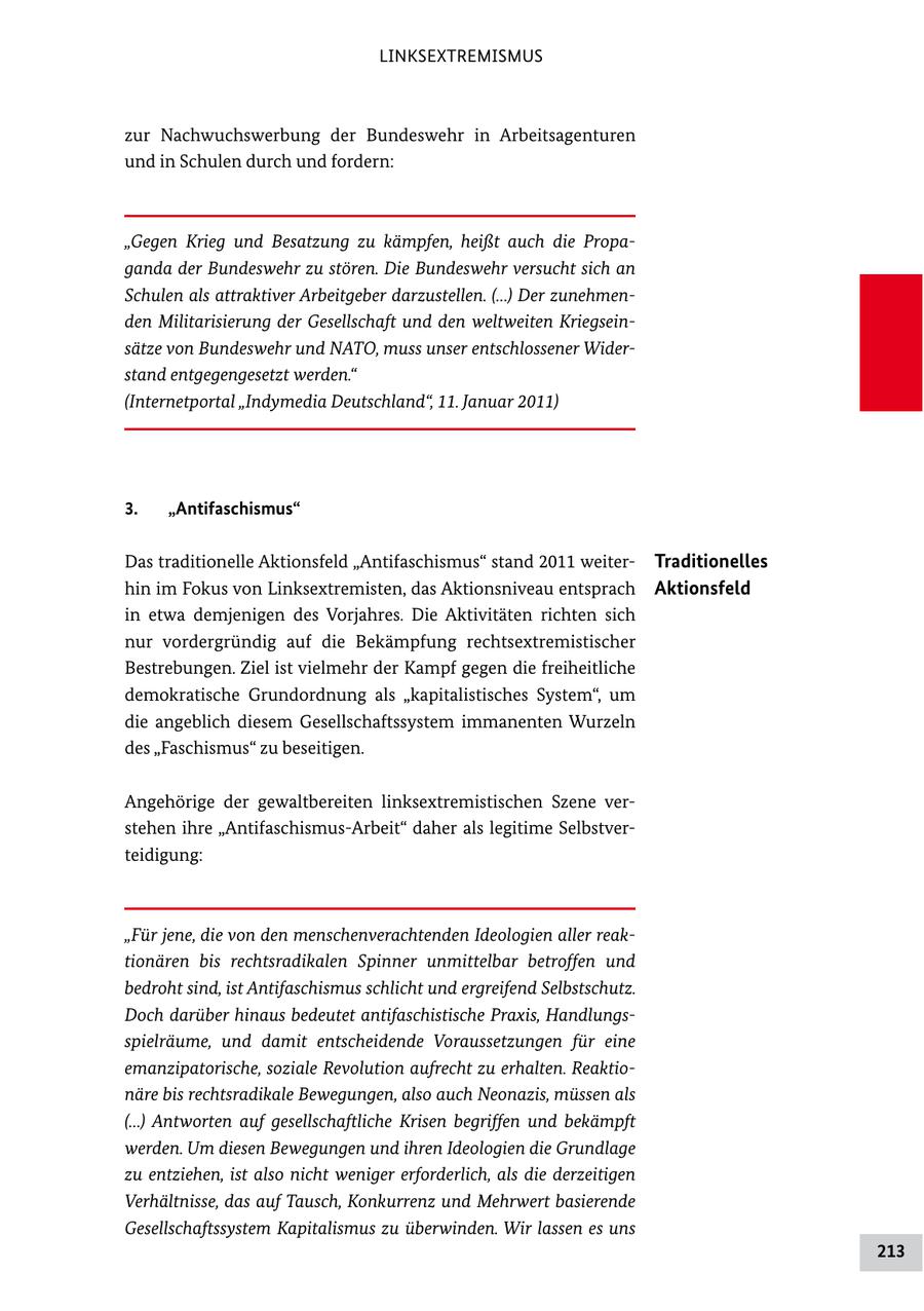 LINKSEXTREMISMUS zur Nachwuchswerbung der Bundeswehr in Arbeitsagenturen und in Schulen durch und fordern: "Gegen Krieg und Besatzung zu kämpfen, heißt auch die Propaganda der Bundeswehr zu stören. Die Bundeswehr versucht sich an Schulen als attraktiver Arbeitgeber darzustellen. (...) Der zunehmenden Militarisierung der Gesellschaft und den weltweiten Kriegseinsätze von Bundeswehr und NATO, muss unser entschlossener Widerstand entgegengesetzt werden." (Internetportal "Indymedia Deutschland", 11. Januar 2011) 3. "Antifaschismus" Das traditionelle Aktionsfeld "Antifaschismus" stand 2011 weiter Traditionelles hin im Fokus von Linksextremisten, das Aktionsniveau entsprach Aktionsfeld in etwa demjenigen des Vorjahres. Die Aktivitäten richten sich nur vordergründig auf die Bekämpfung rechtsextremistischer Bestrebungen. Ziel ist vielmehr der Kampf gegen die freiheitliche demokratische Grundordnung als "kapitalistisches System", um die angeblich diesem Gesellschaftssystem immanenten Wurzeln des "Faschismus" zu beseitigen. Angehörige der gewaltbereiten linksextremistischen Szene ver stehen ihre "AntifaschismusArbeit" daher als legitime Selbstver teidigung: "Für jene, die von den menschenverachtenden Ideologien aller reaktionären bis rechtsradikalen Spinner unmittelbar betroffen und bedroht sind, ist Antifaschismus schlicht und ergreifend Selbstschutz. Doch darüber hinaus bedeutet antifaschistische Praxis, Handlungsspielräume, und damit entscheidende Voraussetzungen für eine emanzipatorische, soziale Revolution aufrecht zu erhalten. Reaktionäre bis rechtsradikale Bewegungen, also auch Neonazis, müssen als (...) Antworten auf gesellschaftliche Krisen begriffen und bekämpft werden. Um diesen Bewegungen und ihren Ideologien die Grundlage zu entziehen, ist also nicht weniger erforderlich, als die derzeitigen Verhältnisse, das auf Tausch, Konkurrenz und Mehrwert basierende Gesellschaftssystem Kapitalismus zu überwinden. Wir lassen es uns 213
