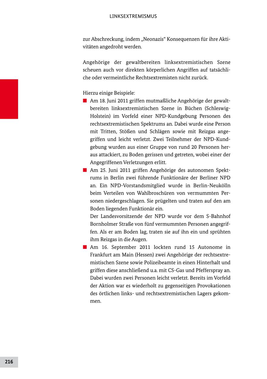 LINKSEXTREMISMUS zur Abschreckung, indem "Neonazis" Konsequenzen für ihre Akti vitäten angedroht werden. Angehörige der gewaltbereiten linksextremistischen Szene scheuen auch vor direkten körperlichen Angriffen auf tatsächli che oder vermeintliche Rechtsextremisten nicht zurück. Hierzu einige Beispiele: # Am 18. Juni 2011 griffen mutmaßliche Angehörige der gewalt bereiten linksextremistischen Szene in Büchen (Schleswig Holstein) im Vorfeld einer NPDKundgebung Personen des rechtsextremistischen Spektrums an. Dabei wurde eine Person mit Tritten, Stößen und Schlägen sowie mit Reizgas ange griffen und leicht verletzt. Zwei Teilnehmer der NPDKund gebung wurden aus einer Gruppe von rund 20 Personen her aus attackiert, zu Boden gerissen und getreten, wobei einer der Angegriffenen Verletzungen erlitt. # Am 25. Juni 2011 griffen Angehörige des autonomen Spekt rums in Berlin zwei führende Funktionäre der Berliner NPD an. Ein NPDVorstandsmitglied wurde in BerlinNeukölln beim Verteilen von Wahlbroschüren von vermummten Per sonen niedergeschlagen. Sie prügelten und traten auf den am Boden liegenden Funktionär ein. Der Landesvorsitzende der NPD wurde vor dem SBahnhof Bornholmer Straße von fünf vermummten Personen angegrif fen. Als er am Boden lag, traten sie auf ihn ein und sprühten ihm Reizgas in die Augen. # Am 16. September 2011 lockten rund 15 Autonome in Frankfurt am Main (Hessen) zwei Angehörige der rechtsextre mistischen Szene sowie Polizeibeamte in einen Hinterhalt und griffen diese anschließend u.a. mit CSGas und Pfefferspray an. Dabei wurden zwei Personen leicht verletzt. Bereits im Vorfeld der Aktion war es wiederholt zu gegenseitigen Provokationen des örtlichen links und rechtsextremistischen Lagers gekom men. 216