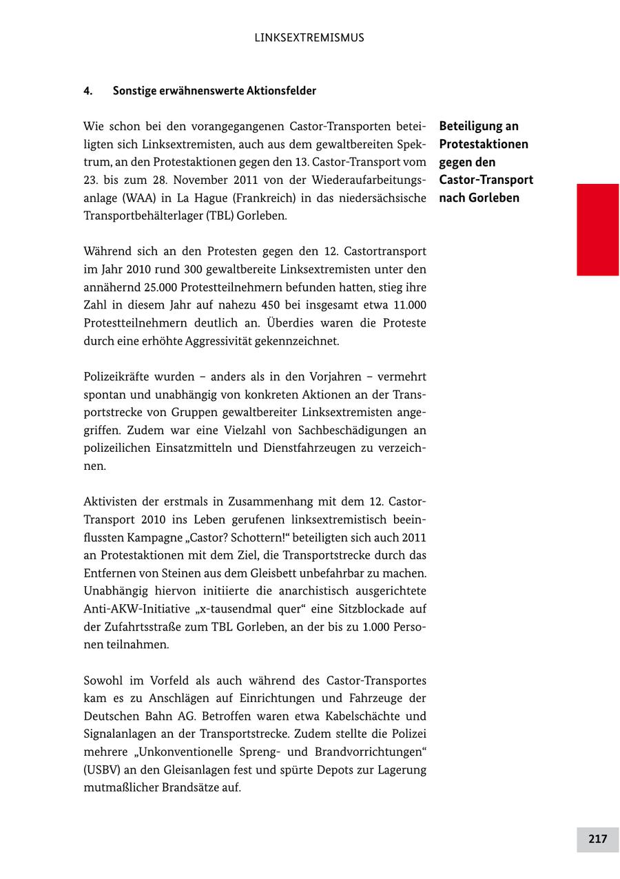 LINKSEXTREMISMUS 4. Sonstige erwähnenswerte Aktionsfelder Wie schon bei den vorangegangenen CastorTransporten betei Beteiligung an ligten sich Linksextremisten, auch aus dem gewaltbereiten Spek Protestaktionen trum, an den Protestaktionen gegen den 13. CastorTransport vom gegen den 23. bis zum 28. November 2011 von der Wiederaufarbeitungs Castor-Transport anlage (WAA) in La Hague (Frankreich) in das niedersächsische nach Gorleben Transportbehälterlager (TBL) Gorleben. Während sich an den Protesten gegen den 12. Castortransport im Jahr 2010 rund 300 gewaltbereite Linksextremisten unter den annähernd 25.000 Protestteilnehmern befunden hatten, stieg ihre Zahl in diesem Jahr auf nahezu 450 bei insgesamt etwa 11.000 Protestteilnehmern deutlich an. Überdies waren die Proteste durch eine erhöhte Aggressivität gekennzeichnet. Polizeikräfte wurden - anders als in den Vorjahren - vermehrt spontan und unabhängig von konkreten Aktionen an der Trans portstrecke von Gruppen gewaltbereiter Linksextremisten ange griffen. Zudem war eine Vielzahl von Sachbeschädigungen an polizeilichen Einsatzmitteln und Dienstfahrzeugen zu verzeich nen. Aktivisten der erstmals in Zusammenhang mit dem 12. Castor Transport 2010 ins Leben gerufenen linksextremistisch beein flussten Kampagne "Castor? Schottern!" beteiligten sich auch 2011 an Protestaktionen mit dem Ziel, die Transportstrecke durch das Entfernen von Steinen aus dem Gleisbett unbefahrbar zu machen. Unabhängig hiervon initiierte die anarchistisch ausgerichtete AntiAKWInitiative "xtausendmal quer" eine Sitzblockade auf der Zufahrtsstraße zum TBL Gorleben, an der bis zu 1.000 Perso nen teilnahmen. Sowohl im Vorfeld als auch während des CastorTransportes kam es zu Anschlägen auf Einrichtungen und Fahrzeuge der Deutschen Bahn AG. Betroffen waren etwa Kabelschächte und Signalanlagen an der Transportstrecke. Zudem stellte die Polizei mehrere "Unkonventionelle Spreng und Brandvorrichtungen" (USBV) an den Gleisanlagen fest und spürte Depots zur Lagerung mutmaßlicher Brandsätze auf. 217