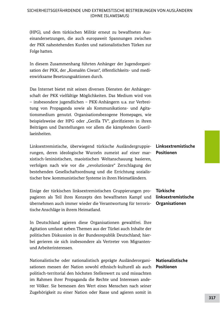 SICHERHEITSGEFÄHRDENDE UND EXTREMISTISCHE BESTREBUNGEN VON AUSLÄNDERN (OHNE ISLAMISMUS) (HPG), und dem türkischen Militär erneut zu bewaffneten Aus einandersetzungen, die auch europaweit Spannungen zwischen der PKK nahestehenden Kurden und nationalistischen Türken zur Folge hatten. In diesem Zusammenhang führten Anhänger der Jugendorgani sation der PKK, der "Komalen Ciwan", öffentlichkeits und medi enwirksame Besetzungsaktionen durch. Das Internet bietet mit seinen diversen Diensten der Anhänger schaft der PKK vielfältige Möglichkeiten. Das Medium wird von - insbesondere jugendlichen - PKKAnhängern u.a. zur Verbrei tung von Propaganda sowie als Kommunikations und Agita tionsmedium genutzt. Organisationsbezogene Homepages, wie beispielsweise der HPG oder "Gerilla TV", glorifizieren in ihren Beiträgen und Darstellungen vor allem die kämpfenden Gueril laeinheiten. Linksextremistische, überwiegend türkische Ausländergruppie Linksextremistische rungen, deren ideologische Wurzeln zumeist auf einer mar Positionen xistischleninistischen, maoistischen Weltanschauung basieren, verfolgen nach wie vor die "revolutionäre" Zerschlagung der bestehenden Gesellschaftsordnung und die Errichtung sozialis tischer bzw. kommunistischer Systeme in ihren Heimatländern. Einige der türkischen linksextremistischen Gruppierungen pro Türkische pagieren als Teil ihres Konzepts den bewaffneten Kampf und linksextremistische übernehmen auch immer wieder die Verantwortung für terroris Organisationen tische Anschläge in ihrem Heimatland. In Deutschland agieren diese Organisationen gewaltfrei. Ihre Agitation umfasst neben Themen aus der Türkei auch Inhalte der politischen Diskussion in der Bundesrepublik Deutschland; hier bei gerieren sie sich insbesondere als Vertreter von Migranten und Arbeiterinteressen. Nationalistische oder nationalistisch geprägte Ausländerorgani Nationalistische sationen messen der Nation sowohl ethnischkulturell als auch Positionen politischterritorial den höchsten Stellenwert zu und missachten im Rahmen ihrer Propaganda die Rechte und Interessen ande rer Völker. Sie bemessen den Wert eines Menschen nach seiner Zugehörigkeit zu einer Nation oder Rasse und agieren somit in 317