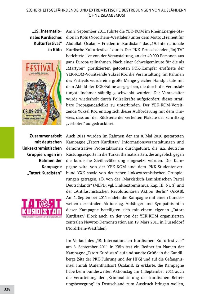 SICHERHEITSGEFÄHRDENDE UND EXTREMISTISCHE BESTREBUNGEN VON AUSLÄNDERN (OHNE ISLAMISMUS) "19. InternatioAm 3. September 2011 führte die YEKKOM im RheinEnergieSta nales Kurdisches dion in Köln (NordrheinWestfalen) unter dem Motto "Freiheit für Kulturfestival" Abdullah Öcalan - Frieden in Kurdistan" das "19. Internationale in Köln Kurdische Kulturfestival" durch. Der PKKFernsehsender "Roj TV" berichtete live von der Veranstaltung, an der 40.000 Personen aus ganz Europa teilnahmen. Nach einer Schweigeminute für die als "Märtyrer" glorifizierten getöteten PKKKämpfer eröffnete der YEKKOMVorsitzende Yüksel Koc die Veranstaltung. Im Rahmen des Festivals wurde eine große Menge gleicher Handplakate mit dem Abbild der KCKFahne ausgegeben, die durch die Veranstal tungsteilnehmer ständig geschwenkt wurden. Der Veranstalter wurde wiederholt durch Polizeikräfte aufgefordert, dieses straf bare Propagandadelikt zu unterbinden. Der YEKKOMVorsit zende Yüksel Koc entzog sich dieser Aufforderung mit dem Hin weis, dass auf der Rückseite der verteilten Plakate der Schriftzug "verboten" aufgedruckt sei. Zusammenarbeit Auch 2011 wurden im Rahmen der am 8. Mai 2010 gestarteten mit deutschen Kampagne "Tatort Kurdistan" Informationsveranstaltungen und linksextremistischen demonstrative Protestaktionen durchgeführt, die u.a. deutsche Gruppierungen im Rüstungsexporte in die Türkei thematisierten, die angeblich gegen Rahmen der die kurdische Zivilbevölkerung eingesetzt würden. Die Kam Kampagne pagne wird von der YEKKOM und dem PKKStudentenver "Tatort Kurdistan" bund YXK sowie von deutschen linksextremistischen Gruppie rungen getragen, z.B. von der "MarxistischLeninistischen Partei Deutschlands" (MLPD; vgl. Linksextremismus, Kap. III, Nr. 3) und der "Antifaschistischen Revolutionären Aktion Berlin" (ARAB). Am 1. September 2011 endete die Kampagne mit einem bundes weiten dezentralen Aktionstag. Anhänger und Sympathisanten dieser Kampagne beteiligten sich mit einem eigenen "Tatort Kurdistan"Block auch an der von der YEKKOM organisierten zentralen NewrozDemonstration am 19. März 2011 in Düsseldorf (NordrheinWestfalen). Im Verlauf des "19. Internationalen Kurdischen Kulturfestivals" am 3. September 2011 in Köln trat ein Redner im Namen der Kampagne "Tatort Kurdistan" auf und sandte Grüße in die Kandil berge (Sitz der PKKFührung und der HPG) und auf die Gefängnis insel Imrali (Aufenthaltsort Öcalans). Er erklärte, die Kampagne habe beim bundesweiten Aktionstag am 1. September 2011 auch die Verurteilung der "Kriminalisierung der kurdischen Befrei ungsbewegung" in Deutschland zum Ausdruck bringen wollen, 328