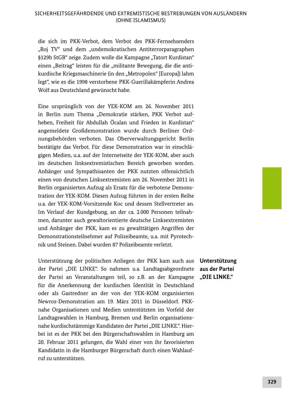 SICHERHEITSGEFÄHRDENDE UND EXTREMISTISCHE BESTREBUNGEN VON AUSLÄNDERN (OHNE ISLAMISMUS) die sich im PKKVerbot, dem Verbot des PKKFernsehsenders "Roj TV" und dem "undemokratischen Antiterrorparagraphen SS129b StGB" zeige. Zudem wolle die Kampagne "Tatort Kurdistan" einen "Beitrag" leisten für die "militante Bewegung, die die anti kurdische Kriegsmaschinerie (in den "Metropolen" [Europa]) lahm legt", wie es die 1998 verstorbene PKKGuerillakämpferin Andrea Wolf aus Deutschland gewünscht habe. Eine ursprünglich von der YEKKOM am 26. November 2011 in Berlin zum Thema "Demokratie stärken, PKK Verbot auf heben, Freiheit für Abdullah Öcalan und Frieden in Kurdistan" angemeldete Großdemonstration wurde durch Berliner Ord nungsbehörden verboten. Das Oberverwaltungsgericht Berlin bestätigte das Verbot. Für diese Demonstration war in einschlä gigen Medien, u.a. auf der Internetseite der YEKKOM, aber auch im deutschen linksextremistischen Bereich geworben worden. Anhänger und Sympathisanten der PKK nutzten offensichtlich einen von deutschen Linksextremisten am 26. November 2011 in Berlin organisierten Aufzug als Ersatz für die verbotene Demons tration der YEKKOM. Diesen Aufzug führten in der ersten Reihe u.a. der YEKKOMVorsitzende Koc und dessen Stellvertreter an. Im Verlauf der Kundgebung, an der ca. 2.000 Personen teilnah men, darunter auch gewaltorientierte deutsche Linksextremisten und Anhänger der PKK, kam es zu gewalttätigen Angriffen der Demonstrationsteilnehmer auf Polizeibeamte, u.a. mit Pyrotech nik und Steinen. Dabei wurden 87 Polizeibeamte verletzt. Unterstützung der politischen Anliegen der PKK kam auch aus Unterstützung der Partei "DIE LINKE". So nahmen u.a. Landtagsabgeordnete aus der Partei der Partei an Veranstaltungen teil, so z.B. an der Kampagne "DIE LINKE." für die Anerkennung der kurdischen Identität in Deutschland oder als Gastredner an der von der YEKKOM organisierten NewrozDemonstration am 19. März 2011 in Düsseldorf. PKK nahe Organisationen und Medien unterstützten im Vorfeld der Landtagswahlen in Hamburg, Bremen und Berlin organisations nahe kurdischstämmige Kandidaten der Partei "DIE LINKE.". Hier bei ist es der PKK bei den Bürgerschaftswahlen in Hamburg am 20. Februar 2011 gelungen, die Wahl einer von ihr favorisierten Kandidatin in die Hamburger Bürgerschaft durch einen Wahlauf ruf zu unterstützen. 329