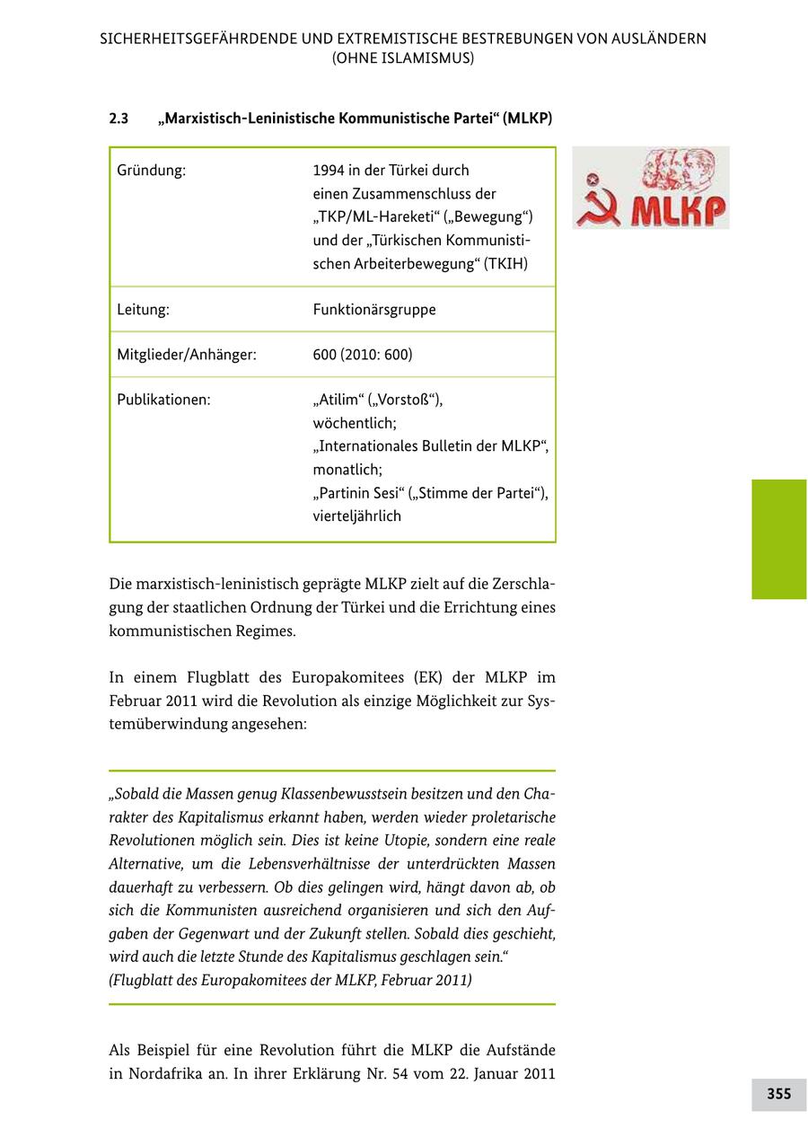 SICHERHEITSGEFÄHRDENDE UND EXTREMISTISCHE BESTREBUNGEN VON AUSLÄNDERN (OHNE ISLAMISMUS) 2.3 "Marxistisch-Leninistische Kommunistische Partei" (MLKP) Gründung: 1994 in der Türkei durch einen Zusammenschluss der "TKP/MLHareketi" ("Bewegung") und der "Türkischen Kommunisti schen Arbeiterbewegung" (TKIH) Leitung: Funktionärsgruppe Mitglieder/Anhänger: 600 (2010: 600) Publikationen: "Atilim" ("Vorstoß"), wöchentlich; "Internationales Bulletin der MLKP", monatlich; "Partinin Sesi" ("Stimme der Partei"), vierteljährlich Die marxistischleninistisch geprägte MLKP zielt auf die Zerschla gung der staatlichen Ordnung der Türkei und die Errichtung eines kommunistischen Regimes. In einem Flugblatt des Europakomitees (EK) der MLKP im Februar 2011 wird die Revolution als einzige Möglichkeit zur Sys temüberwindung angesehen: "Sobald die Massen genug Klassenbewusstsein besitzen und den Charakter des Kapitalismus erkannt haben, werden wieder proletarische Revolutionen möglich sein. Dies ist keine Utopie, sondern eine reale Alternative, um die Lebensverhältnisse der unterdrückten Massen dauerhaft zu verbessern. Ob dies gelingen wird, hängt davon ab, ob sich die Kommunisten ausreichend organisieren und sich den Aufgaben der Gegenwart und der Zukunft stellen. Sobald dies geschieht, wird auch die letzte Stunde des Kapitalismus geschlagen sein." (Flugblatt des Europakomitees der MLKP, Februar 2011) Als Beispiel für eine Revolution führt die MLKP die Aufstände in Nordafrika an. In ihrer Erklärung Nr. 54 vom 22. Januar 2011 355