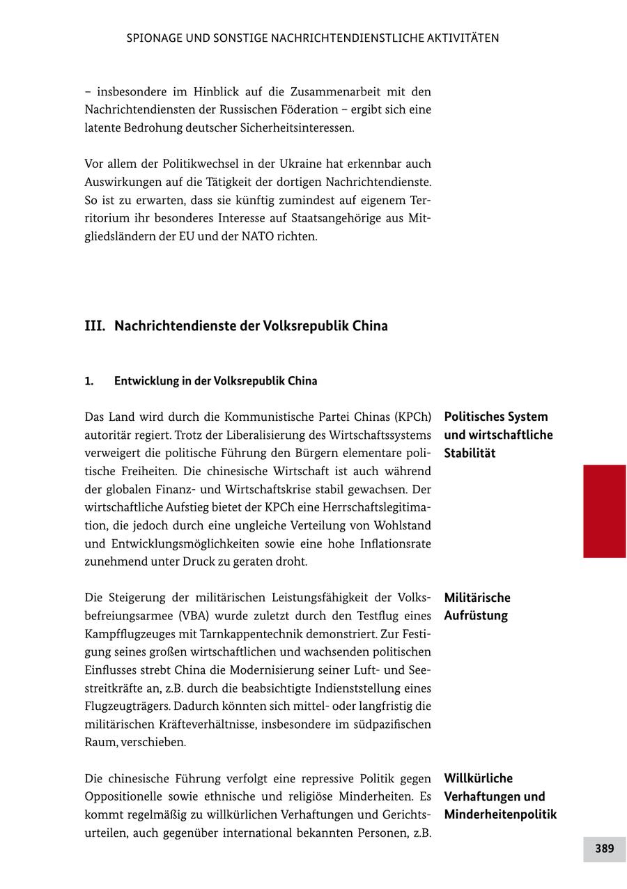 SPIONAGE UND SONSTIGE NACHRICHTENDIENSTLICHE AKTIVITÄTEN - insbesondere im Hinblick auf die Zusammenarbeit mit den Nachrichtendiensten der Russischen Föderation - ergibt sich eine latente Bedrohung deutscher Sicherheitsinteressen. Vor allem der Politikwechsel in der Ukraine hat erkennbar auch Auswirkungen auf die Tätigkeit der dortigen Nachrichtendienste. So ist zu erwarten, dass sie künftig zumindest auf eigenem Ter ritorium ihr besonderes Interesse auf Staatsangehörige aus Mit gliedsländern der EU und der NATO richten. III. Nachrichtendienste der Volksrepublik China 1. Entwicklung in der Volksrepublik China Das Land wird durch die Kommunistische Partei Chinas (KPCh) Politisches System autoritär regiert. Trotz der Liberalisierung des Wirtschaftssystems und wirtschaftliche verweigert die politische Führung den Bürgern elementare poli Stabilität tische Freiheiten. Die chinesische Wirtschaft ist auch während der globalen Finanz und Wirtschaftskrise stabil gewachsen. Der wirtschaftliche Aufstieg bietet der KPCh eine Herrschaftslegitima tion, die jedoch durch eine ungleiche Verteilung von Wohlstand und Entwicklungsmöglichkeiten sowie eine hohe Inflationsrate zunehmend unter Druck zu geraten droht. Die Steigerung der militärischen Leistungsfähigkeit der Volks Militärische befreiungsarmee (VBA) wurde zuletzt durch den Testflug eines Aufrüstung Kampfflugzeuges mit Tarnkappentechnik demonstriert. Zur Festi gung seines großen wirtschaftlichen und wachsenden politischen Einflusses strebt China die Modernisierung seiner Luft und See streitkräfte an, z.B. durch die beabsichtigte Indienststellung eines Flugzeugträgers. Dadurch könnten sich mittel oder langfristig die militärischen Kräfteverhältnisse, insbesondere im südpazifischen Raum, verschieben. Die chinesische Führung verfolgt eine repressive Politik gegen Willkürliche Oppositionelle sowie ethnische und religiöse Minderheiten. Es Verhaftungen und kommt regelmäßig zu willkürlichen Verhaftungen und Gerichts Minderheitenpolitik urteilen, auch gegenüber international bekannten Personen, z.B. 389