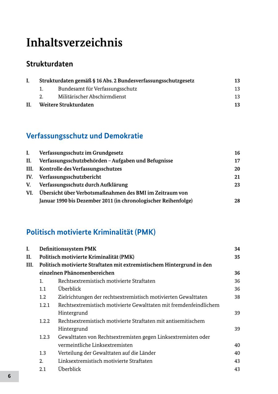 Inhaltsverzeichnis Strukturdaten I. Strukturdaten gemäß SS 16 Abs. 2 Bundesverfassungsschutzgesetz 13 1. Bundesamt für Verfassungsschutz 13 2. Militärischer Abschirmdienst 13 II. Weitere Strukturdaten 13 Verfassungsschutz und Demokratie I. Verfassungsschutz im Grundgesetz 16 II. Verfassungsschutzbehörden - Aufgaben und Befugnisse 17 III. Kontrolle des Verfassungsschutzes 20 IV. Verfassungsschutzbericht 21 V. Verfassungsschutz durch Aufklärung 23 VI. Übersicht über Verbotsmaßnahmen des BMI im Zeitraum von Januar 1990 bis Dezember 2011 (in chronologischer Reihenfolge) 28 Politisch motivierte Kriminalität (PMK) I. Definitionssystem PMK 34 II. Politisch motivierte Kriminalität (PMK) 35 III. Politisch motivierte Straftaten mit extremistischem Hintergrund in den einzelnen Phänomenbereichen 36 1. Rechtsextremistisch motivierte Straftaten 36 1.1 Überblick 36 1.2 Zielrichtungen der rechtsextremistisch motivierten Gewalttaten 38 1.2.1 Rechtsextremistisch motivierte Gewalttaten mit fremdenfeindlichem Hintergrund 39 1.2.2 Rechtsextremistisch motivierte Straftaten mit antisemitischem Hintergrund 39 1.2.3 Gewalttaten von Rechtsextremisten gegen Linksextremisten oder vermeintliche Linksextremisten 40 1.3 Verteilung der Gewalttaten auf die Länder 40 2. Linksextremistisch motivierte Straftaten 43 2.1 Überblick 43 6