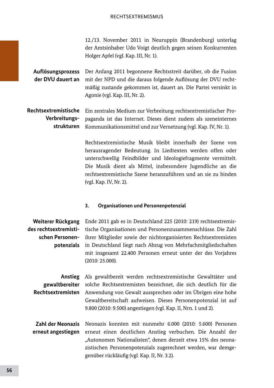 RECHTSEXTREMISMUS 12./13. November 2011 in Neuruppin (Brandenburg) unterlag der Amtsinhaber Udo Voigt deutlich gegen seinen Konkurrenten Holger Apfel (vgl. Kap. III, Nr. 1). Auflösungsprozess Der Anfang 2011 begonnene Rechtsstreit darüber, ob die Fusion der DVU dauert an mit der NPD und die daraus folgende Auflösung der DVU recht mäßig zustande gekommen ist, dauert an. Die Partei versinkt in Agonie (vgl. Kap. III, Nr. 2). Rechtsextremistische Ein zentrales Medium zur Verbreitung rechtsextremistischer Pro Verbreitungspaganda ist das Internet. Dieses dient zudem als szeneinternes strukturen Kommunikationsmittel und zur Vernetzung (vgl. Kap. IV, Nr. 1). Rechtsextremistische Musik bleibt innerhalb der Szene von herausragender Bedeutung. In Liedtexten werden offen oder unterschwellig Feindbilder und Ideologiefragmente vermittelt. Die Musik dient als Mittel, insbesondere Jugendliche an die rechtsextremistische Szene heranzuführen und an sie zu binden (vgl. Kap. IV, Nr. 2). 3. Organisationen und Personenpotenzial Weiterer Rückgang Ende 2011 gab es in Deutschland 225 (2010: 219) rechtsextremis des rechtsextremistitische Organisationen und Personenzusammenschlüsse. Die Zahl schen Personenihrer Mitglieder sowie der nichtorganisierten Rechtsextremisten potenzials in Deutschland liegt nach Abzug von Mehrfachmitgliedschaften mit insgesamt 22.400 Personen erneut unter der des Vorjahres (2010: 25.000). Anstieg Als gewaltbereit werden rechtsextremistische Gewalttäter und gewaltbereiter solche Rechtsextremisten bezeichnet, die sich deutlich für die Rechtsextremisten Anwendung von Gewalt aussprechen oder im Übrigen eine hohe Gewaltbereitschaft aufweisen. Dieses Personenpotenzial ist auf 9.800 (2010: 9.500) angestiegen (vgl. Kap. II, Nrn. 1 und 2). Zahl der Neonazis Neonazis konnten mit nunmehr 6.000 (2010: 5.600) Personen erneut angestiegen erneut einen deutlichen Anstieg verbuchen. Die Anzahl der "Autonomen Nationalisten", denen derzeit etwa 15% des neona zistischen Personenpotenzials zugerechnet werden, war demge genüber rückläufig (vgl. Kap. II, Nr. 3.2). 56