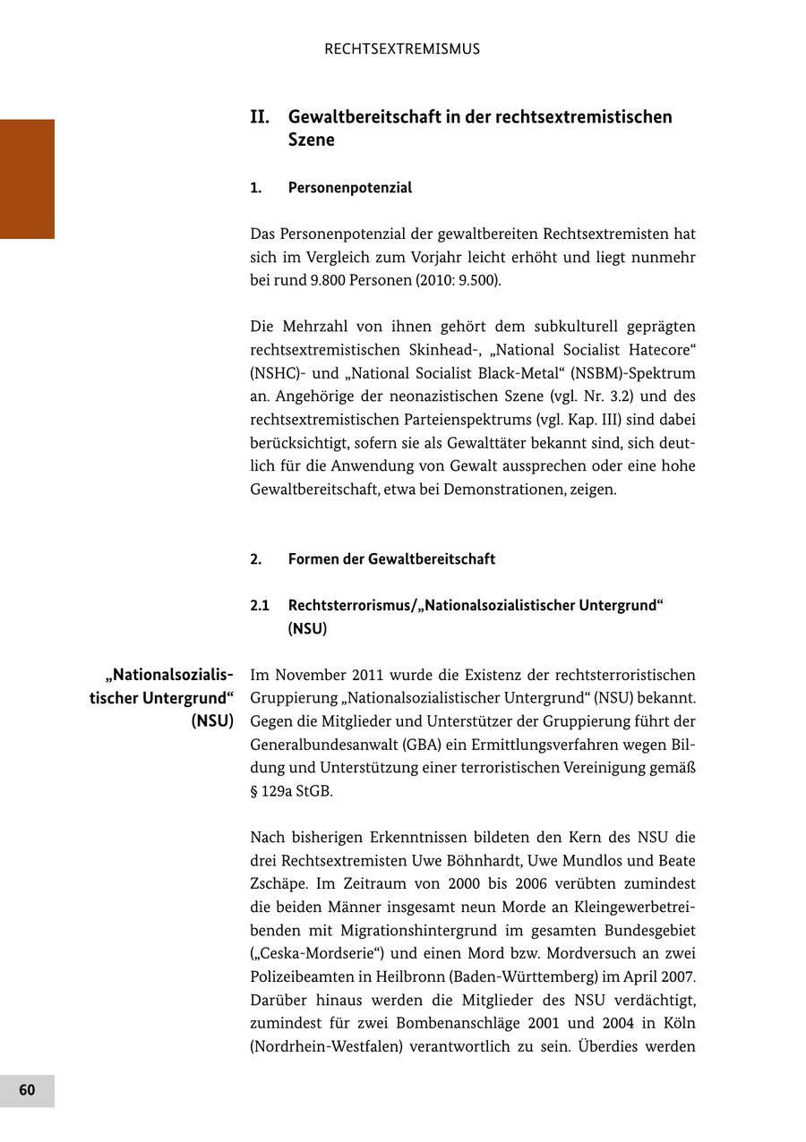 RECHTSEXTREMISMUS II. Gewaltbereitschaft in der rechtsextremistischen Szene 1. Personenpotenzial Das Personenpotenzial der gewaltbereiten Rechtsextremisten hat sich im Vergleich zum Vorjahr leicht erhöht und liegt nunmehr bei rund 9.800 Personen (2010: 9.500). Die Mehrzahl von ihnen gehört dem subkulturell geprägten rechtsextremistischen Skinhead, "National Socialist Hatecore" (NSHC) und "National Socialist BlackMetal" (NSBM)Spektrum an. Angehörige der neonazistischen Szene (vgl. Nr. 3.2) und des rechtsextremistischen Parteienspektrums (vgl. Kap. III) sind dabei berücksichtigt, sofern sie als Gewalttäter bekannt sind, sich deut lich für die Anwendung von Gewalt aussprechen oder eine hohe Gewaltbereitschaft, etwa bei Demonstrationen, zeigen. 2. Formen der Gewaltbereitschaft 2.1 Rechtsterrorismus/"Nationalsozialistischer Untergrund" (NSU) "NationalsozialisIm November 2011 wurde die Existenz der rechtsterroristischen tischer Untergrund" Gruppierung "Nationalsozialistischer Untergrund" (NSU) bekannt. (NSU) Gegen die Mitglieder und Unterstützer der Gruppierung führt der Generalbundesanwalt (GBA) ein Ermittlungsverfahren wegen Bil dung und Unterstützung einer terroristischen Vereinigung gemäß SS 129a StGB. Nach bisherigen Erkenntnissen bildeten den Kern des NSU die drei Rechtsextremisten Uwe Böhnhardt, Uwe Mundlos und Beate Zschäpe. Im Zeitraum von 2000 bis 2006 verübten zumindest die beiden Männer insgesamt neun Morde an Kleingewerbetrei benden mit Migrationshintergrund im gesamten Bundesgebiet ("CeskaMordserie") und einen Mord bzw. Mordversuch an zwei Polizeibeamten in Heilbronn (BadenWürttemberg) im April 2007. Darüber hinaus werden die Mitglieder des NSU verdächtigt, zumindest für zwei Bombenanschläge 2001 und 2004 in Köln (NordrheinWestfalen) verantwortlich zu sein. Überdies werden 60