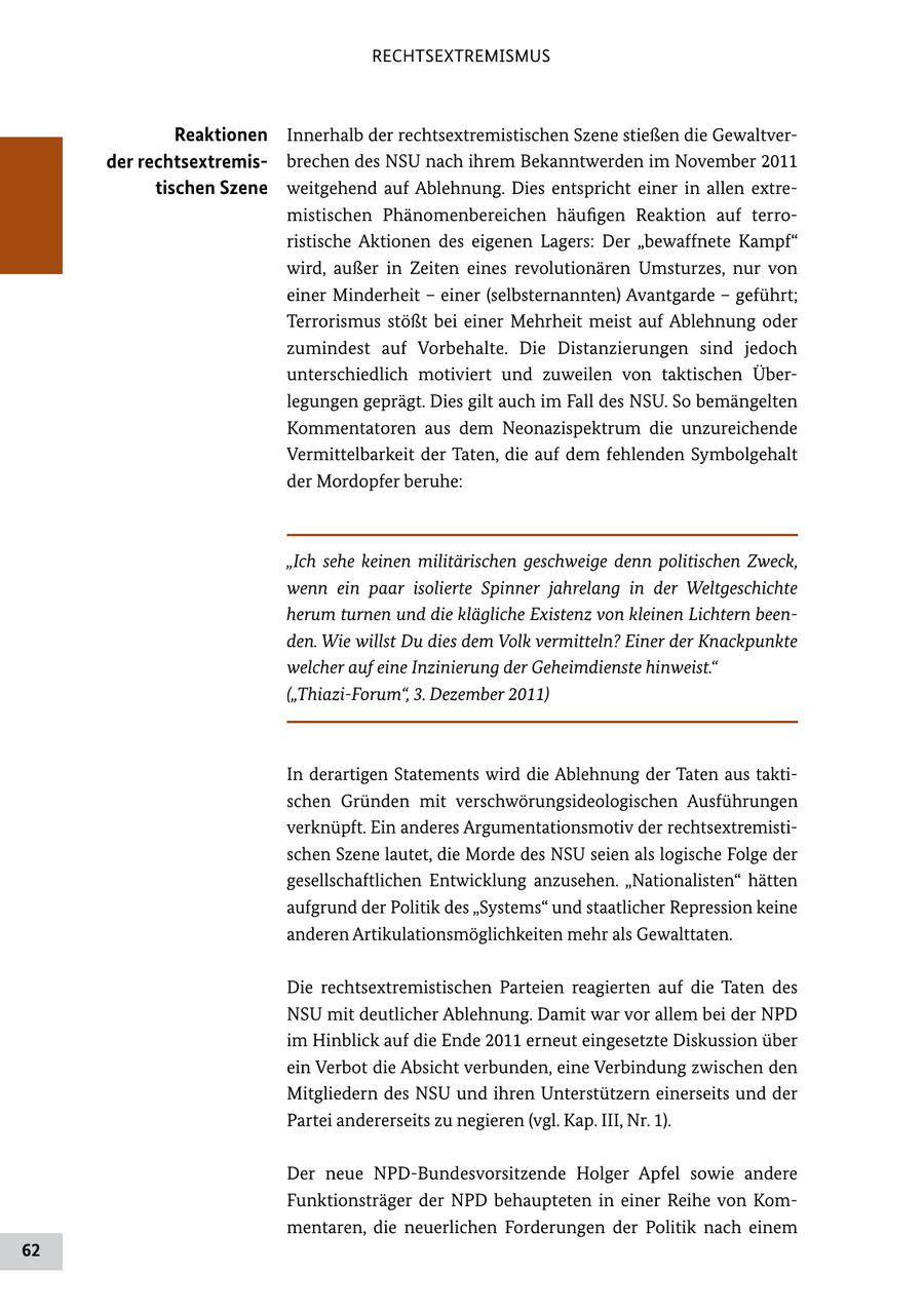 RECHTSEXTREMISMUS Reaktionen Innerhalb der rechtsextremistischen Szene stießen die Gewaltver der rechtsextremisbrechen des NSU nach ihrem Bekanntwerden im November 2011 tischen Szene weitgehend auf Ablehnung. Dies entspricht einer in allen extre mistischen Phänomenbereichen häufigen Reaktion auf terro ristische Aktionen des eigenen Lagers: Der "bewaffnete Kampf" wird, außer in Zeiten eines revolutionären Umsturzes, nur von einer Minderheit - einer (selbsternannten) Avantgarde - geführt; Terrorismus stößt bei einer Mehrheit meist auf Ablehnung oder zumindest auf Vorbehalte. Die Distanzierungen sind jedoch unterschiedlich motiviert und zuweilen von taktischen Über legungen geprägt. Dies gilt auch im Fall des NSU. So bemängelten Kommentatoren aus dem Neonazispektrum die unzureichende Vermittelbarkeit der Taten, die auf dem fehlenden Symbolgehalt der Mordopfer beruhe: "Ich sehe keinen militärischen geschweige denn politischen Zweck, wenn ein paar isolierte Spinner jahrelang in der Weltgeschichte herum turnen und die klägliche Existenz von kleinen Lichtern beenden. Wie willst Du dies dem Volk vermitteln? Einer der Knackpunkte welcher auf eine Inzinierung der Geheimdienste hinweist." ("Thiazi-Forum", 3. Dezember 2011) In derartigen Statements wird die Ablehnung der Taten aus takti schen Gründen mit verschwörungsideologischen Ausführungen verknüpft. Ein anderes Argumentationsmotiv der rechtsextremisti schen Szene lautet, die Morde des NSU seien als logische Folge der gesellschaftlichen Entwicklung anzusehen. "Nationalisten" hätten aufgrund der Politik des "Systems" und staatlicher Repression keine anderen Artikulationsmöglichkeiten mehr als Gewalttaten. Die rechtsextremistischen Parteien reagierten auf die Taten des NSU mit deutlicher Ablehnung. Damit war vor allem bei der NPD im Hinblick auf die Ende 2011 erneut eingesetzte Diskussion über ein Verbot die Absicht verbunden, eine Verbindung zwischen den Mitgliedern des NSU und ihren Unterstützern einerseits und der Partei andererseits zu negieren (vgl. Kap. III, Nr. 1). Der neue NPDBundesvorsitzende Holger Apfel sowie andere Funktionsträger der NPD behaupteten in einer Reihe von Kom mentaren, die neuerlichen Forderungen der Politik nach einem 62