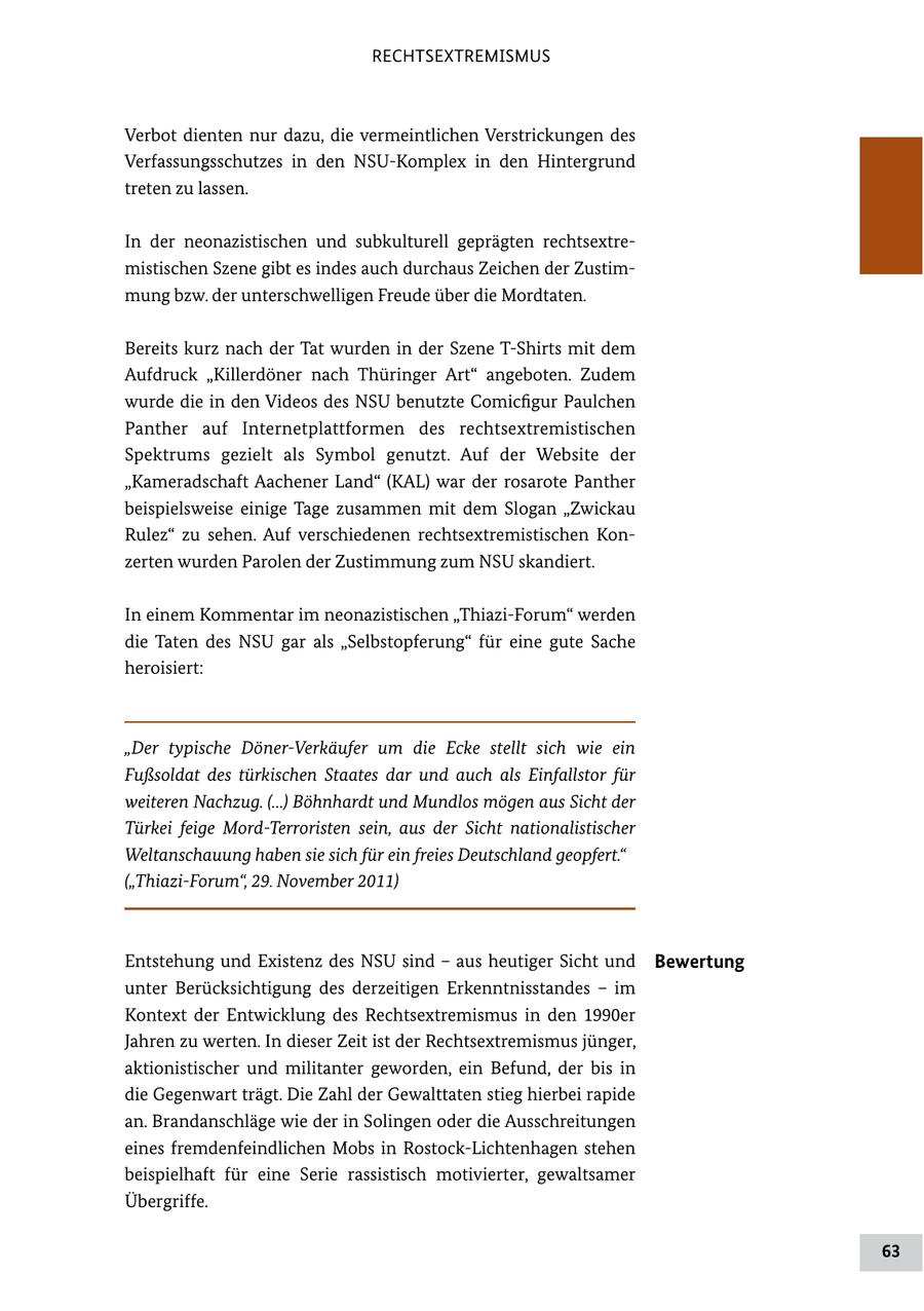 RECHTSEXTREMISMUS Verbot dienten nur dazu, die vermeintlichen Verstrickungen des Verfassungsschutzes in den NSUKomplex in den Hintergrund treten zu lassen. In der neonazistischen und subkulturell geprägten rechtsextre mistischen Szene gibt es indes auch durchaus Zeichen der Zustim mung bzw. der unterschwelligen Freude über die Mordtaten. Bereits kurz nach der Tat wurden in der Szene TShirts mit dem Aufdruck "Killerdöner nach Thüringer Art" angeboten. Zudem wurde die in den Videos des NSU benutzte Comicfigur Paulchen Panther auf Internetplattformen des rechtsextremistischen Spektrums gezielt als Symbol genutzt. Auf der Website der "Kameradschaft Aachener Land" (KAL) war der rosarote Panther beispielsweise einige Tage zusammen mit dem Slogan "Zwickau Rulez" zu sehen. Auf verschiedenen rechtsextremistischen Kon zerten wurden Parolen der Zustimmung zum NSU skandiert. In einem Kommentar im neonazistischen "ThiaziForum" werden die Taten des NSU gar als "Selbstopferung" für eine gute Sache heroisiert: "Der typische Döner-Verkäufer um die Ecke stellt sich wie ein Fußsoldat des türkischen Staates dar und auch als Einfallstor für weiteren Nachzug. (...) Böhnhardt und Mundlos mögen aus Sicht der Türkei feige Mord-Terroristen sein, aus der Sicht nationalistischer Weltanschauung haben sie sich für ein freies Deutschland geopfert." ("Thiazi-Forum", 29. November 2011) Entstehung und Existenz des NSU sind - aus heutiger Sicht und Bewertung unter Berücksichtigung des derzeitigen Erkenntnisstandes - im Kontext der Entwicklung des Rechtsextremismus in den 1990er Jahren zu werten. In dieser Zeit ist der Rechtsextremismus jünger, aktionistischer und militanter geworden, ein Befund, der bis in die Gegenwart trägt. Die Zahl der Gewalttaten stieg hierbei rapide an. Brandanschläge wie der in Solingen oder die Ausschreitungen eines fremdenfeindlichen Mobs in RostockLichtenhagen stehen beispielhaft für eine Serie rassistisch motivierter, gewaltsamer Übergriffe. 63