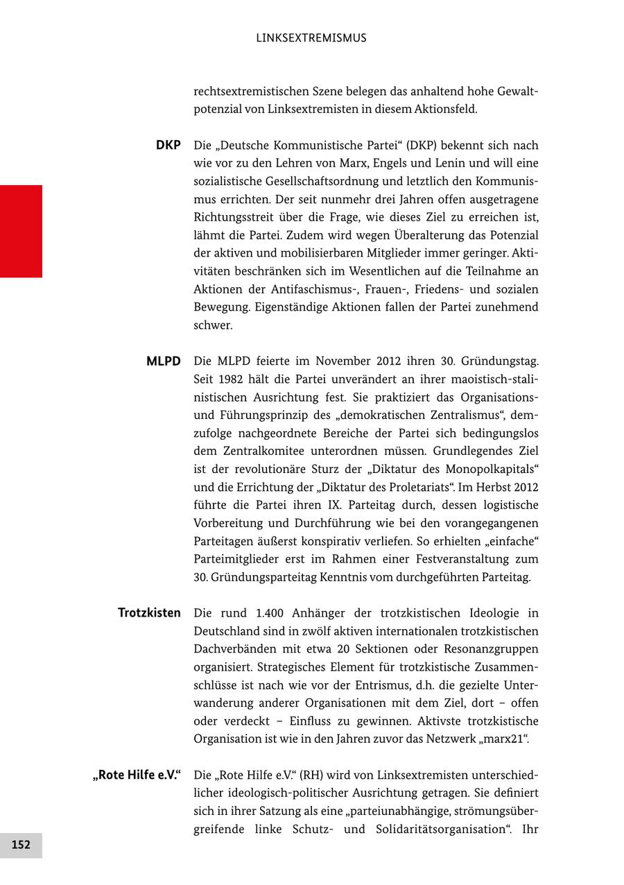 LINKSEXTREMISMUS rechtsextremistischen Szene belegen das anhaltend hohe Gewalt potenzial von Linksextremisten in diesem Aktionsfeld. DKP Die "Deutsche Kommunistische Partei" (DKP) bekennt sich nach wie vor zu den Lehren von Marx, Engels und Lenin und will eine sozialistische Gesellschaftsordnung und letztlich den Kommunis mus errichten. Der seit nunmehr drei Jahren offen ausgetragene Richtungsstreit über die Frage, wie dieses Ziel zu erreichen ist, lähmt die Partei. Zudem wird wegen Überalterung das Potenzial der aktiven und mobilisierbaren Mitglieder immer geringer. Akti vitäten beschränken sich im Wesentlichen auf die Teilnahme an Aktionen der Antifaschismus, Frauen, Friedens und sozialen Bewegung. Eigenständige Aktionen fallen der Partei zunehmend schwer. MLPD Die MLPD feierte im November 2012 ihren 30. Gründungstag. Seit 1982 hält die Partei unverändert an ihrer maoistischstali nistischen Ausrichtung fest. Sie praktiziert das Organisations und Führungsprinzip des "demokratischen Zentralismus", dem zufolge nachgeordnete Bereiche der Partei sich bedingungslos dem Zentralkomitee unterordnen müssen. Grundlegendes Ziel ist der revolutionäre Sturz der "Diktatur des Monopolkapitals" und die Errichtung der "Diktatur des Proletariats". Im Herbst 2012 führte die Partei ihren IX. Parteitag durch, dessen logistische Vorbereitung und Durchführung wie bei den vorangegangenen Parteitagen äußerst konspirativ verliefen. So erhielten "einfache" Parteimitglieder erst im Rahmen einer Festveranstaltung zum 30. Gründungsparteitag Kenntnis vom durchgeführten Parteitag. Trotzkisten Die rund 1.400 Anhänger der trotzkistischen Ideologie in Deutschland sind in zwölf aktiven internationalen trotzkistischen Dachverbänden mit etwa 20 Sektionen oder Resonanzgruppen organisiert. Strategisches Element für trotzkistische Zusammen schlüsse ist nach wie vor der Entrismus, d.h. die gezielte Unter wanderung anderer Organisationen mit dem Ziel, dort - offen oder verdeckt - Einfluss zu gewinnen. Aktivste trotzkistische Organisation ist wie in den Jahren zuvor das Netzwerk "marx21". "Rote Hilfe e.V." Die "Rote Hilfe e.V." (RH) wird von Linksextremisten unterschied licher ideologischpolitischer Ausrichtung getragen. Sie definiert sich in ihrer Satzung als eine "parteiunabhängige, strömungsüber greifende linke Schutz und Solidaritätsorganisation". Ihr 152