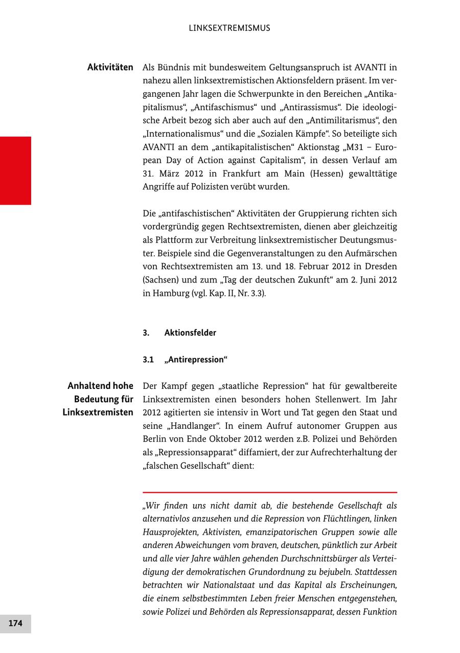 LINKSEXTREMISMUS Aktivitäten Als Bündnis mit bundesweitem Geltungsanspruch ist AVANTI in nahezu allen linksextremistischen Aktionsfeldern präsent. Im ver gangenen Jahr lagen die Schwerpunkte in den Bereichen "Antika pitalismus", "Antifaschismus" und "Antirassismus". Die ideologi sche Arbeit bezog sich aber auch auf den "Antimilitarismus", den "Internationalismus" und die "Sozialen Kämpfe". So beteiligte sich AVANTI an dem "antikapitalistischen" Aktionstag "M31 - Euro pean Day of Action against Capitalism", in dessen Verlauf am 31. März 2012 in Frankfurt am Main (Hessen) gewalttätige Angriffe auf Polizisten verübt wurden. Die "antifaschistischen" Aktivitäten der Gruppierung richten sich vordergründig gegen Rechtsextremisten, dienen aber gleichzeitig als Plattform zur Verbreitung linksextremistischer Deutungsmus ter. Beispiele sind die Gegenveranstaltungen zu den Aufmärschen von Rechtsextremisten am 13. und 18. Februar 2012 in Dresden (Sachsen) und zum "Tag der deutschen Zukunft" am 2. Juni 2012 in Hamburg (vgl. Kap. II, Nr. 3.3). 3. Aktionsfelder 3.1 "Antirepression" Anhaltend hohe Der Kampf gegen "staatliche Repression" hat für gewaltbereite Bedeutung für Linksextremisten einen besonders hohen Stellenwert. Im Jahr Linksextremisten 2012 agitierten sie intensiv in Wort und Tat gegen den Staat und seine "Handlanger". In einem Aufruf autonomer Gruppen aus Berlin von Ende Oktober 2012 werden z.B. Polizei und Behörden als "Repressionsapparat" diffamiert, der zur Aufrechterhaltung der "falschen Gesellschaft" dient: "Wir finden uns nicht damit ab, die bestehende Gesellschaft als alternativlos anzusehen und die Repression von Flüchtlingen, linken Hausprojekten, Aktivisten, emanzipatorischen Gruppen sowie alle anderen Abweichungen vom braven, deutschen, pünktlich zur Arbeit und alle vier Jahre wählen gehenden Durchschnittsbürger als Verteidigung der demokratischen Grundordnung zu bejubeln. Stattdessen betrachten wir Nationalstaat und das Kapital als Erscheinungen, die einem selbstbestimmten Leben freier Menschen entgegenstehen, sowie Polizei und Behörden als Repressionsapparat, dessen Funktion 174