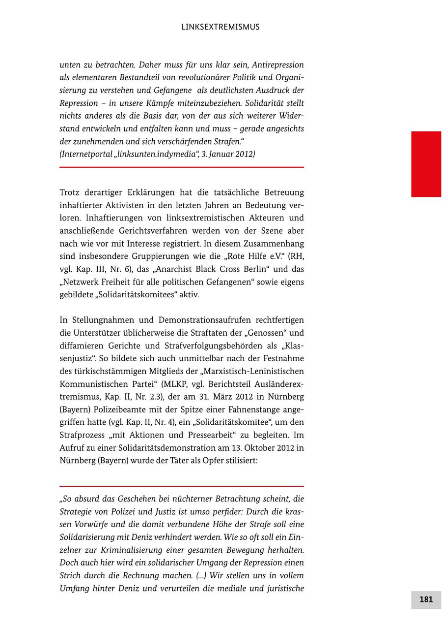 LINKSEXTREMISMUS unten zu betrachten. Daher muss für uns klar sein, Antirepression als elementaren Bestandteil von revolutionärer Politik und Organisierung zu verstehen und Gefangene als deutlichsten Ausdruck der Repression - in unsere Kämpfe miteinzubeziehen. Solidarität stellt nichts anderes als die Basis dar, von der aus sich weiterer Widerstand entwickeln und entfalten kann und muss - gerade angesichts der zunehmenden und sich verschärfenden Strafen." (Internetportal "linksunten.indymedia", 3. Januar 2012) Trotz derartiger Erklärungen hat die tatsächliche Betreuung inhaftierter Aktivisten in den letzten Jahren an Bedeutung ver loren. Inhaftierungen von linksextremistischen Akteuren und anschließende Gerichtsverfahren werden von der Szene aber nach wie vor mit Interesse registriert. In diesem Zusammenhang sind insbesondere Gruppierungen wie die "Rote Hilfe e.V." (RH, vgl. Kap. III, Nr. 6), das "Anarchist Black Cross Berlin" und das "Netzwerk Freiheit für alle politischen Gefangenen" sowie eigens gebildete "Solidaritätskomitees" aktiv. In Stellungnahmen und Demonstrationsaufrufen rechtfertigen die Unterstützer üblicherweise die Straftaten der "Genossen" und diffamieren Gerichte und Strafverfolgungsbehörden als "Klas senjustiz". So bildete sich auch unmittelbar nach der Festnahme des türkischstämmigen Mitglieds der "MarxistischLeninistischen Kommunistischen Partei" (MLKP, vgl. Berichtsteil Ausländerex tremismus, Kap. II, Nr. 2.3), der am 31. März 2012 in Nürnberg (Bayern) Polizeibeamte mit der Spitze einer Fahnenstange ange griffen hatte (vgl. Kap. II, Nr. 4), ein "Solidaritätskomitee", um den Strafprozess "mit Aktionen und Pressearbeit" zu begleiten. Im Aufruf zu einer Solidaritätsdemonstration am 13. Oktober 2012 in Nürnberg (Bayern) wurde der Täter als Opfer stilisiert: "So absurd das Geschehen bei nüchterner Betrachtung scheint, die Strategie von Polizei und Justiz ist umso perfider: Durch die krassen Vorwürfe und die damit verbundene Höhe der Strafe soll eine Solidarisierung mit Deniz verhindert werden. Wie so oft soll ein Einzelner zur Kriminalisierung einer gesamten Bewegung herhalten. Doch auch hier wird ein solidarischer Umgang der Repression einen Strich durch die Rechnung machen. (...) Wir stellen uns in vollem Umfang hinter Deniz und verurteilen die mediale und juristische 181