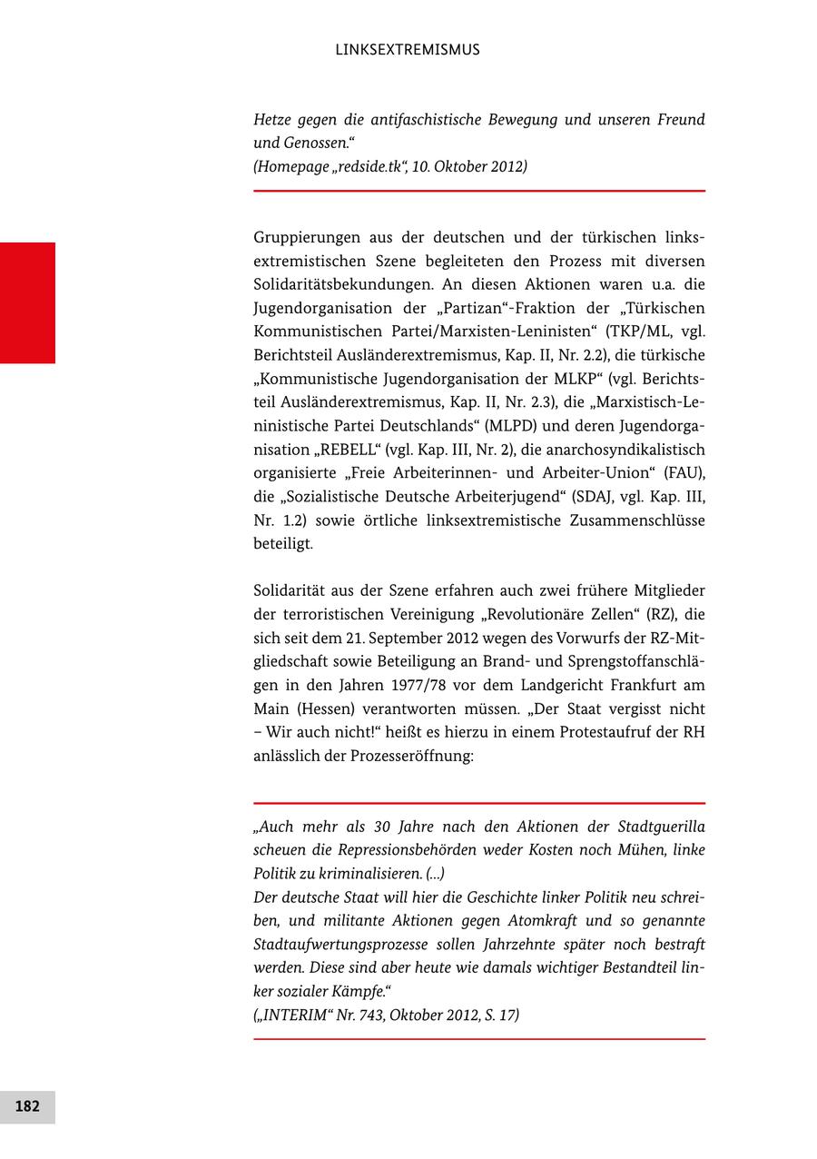 LINKSEXTREMISMUS Hetze gegen die antifaschistische Bewegung und unseren Freund und Genossen." (Homepage "redside.tk", 10. Oktober 2012) Gruppierungen aus der deutschen und der türkischen links extremistischen Szene begleiteten den Prozess mit diversen Solidaritätsbekundungen. An diesen Aktionen waren u.a. die Jugendorganisation der "Partizan"Fraktion der "Türkischen Kommunistischen Partei/MarxistenLeninisten" (TKP/ML, vgl. Berichtsteil Ausländerextremismus, Kap. II, Nr. 2.2), die türkische "Kommunistische Jugendorganisation der MLKP" (vgl. Berichts teil Ausländerextremismus, Kap. II, Nr. 2.3), die "MarxistischLe ninistische Partei Deutschlands" (MLPD) und deren Jugendorga nisation "REBELL" (vgl. Kap. III, Nr. 2), die anarchosyndikalistisch organisierte "Freie Arbeiterinnen und ArbeiterUnion" (FAU), die "Sozialistische Deutsche Arbeiterjugend" (SDAJ, vgl. Kap. III, Nr. 1.2) sowie örtliche linksextremistische Zusammenschlüsse beteiligt. Solidarität aus der Szene erfahren auch zwei frühere Mitglieder der terroristischen Vereinigung "Revolutionäre Zellen" (RZ), die sich seit dem 21. September 2012 wegen des Vorwurfs der RZMit gliedschaft sowie Beteiligung an Brand und Sprengstoffanschlä gen in den Jahren 1977/78 vor dem Landgericht Frankfurt am Main (Hessen) verantworten müssen. "Der Staat vergisst nicht - Wir auch nicht!" heißt es hierzu in einem Protestaufruf der RH anlässlich der Prozesseröffnung: "Auch mehr als 30 Jahre nach den Aktionen der Stadtguerilla scheuen die Repressionsbehörden weder Kosten noch Mühen, linke Politik zu kriminalisieren. (...) Der deutsche Staat will hier die Geschichte linker Politik neu schreiben, und militante Aktionen gegen Atomkraft und so genannte Stadtaufwertungsprozesse sollen Jahrzehnte später noch bestraft werden. Diese sind aber heute wie damals wichtiger Bestandteil linker sozialer Kämpfe." ("INTERIM" Nr. 743, Oktober 2012, S. 17) 182