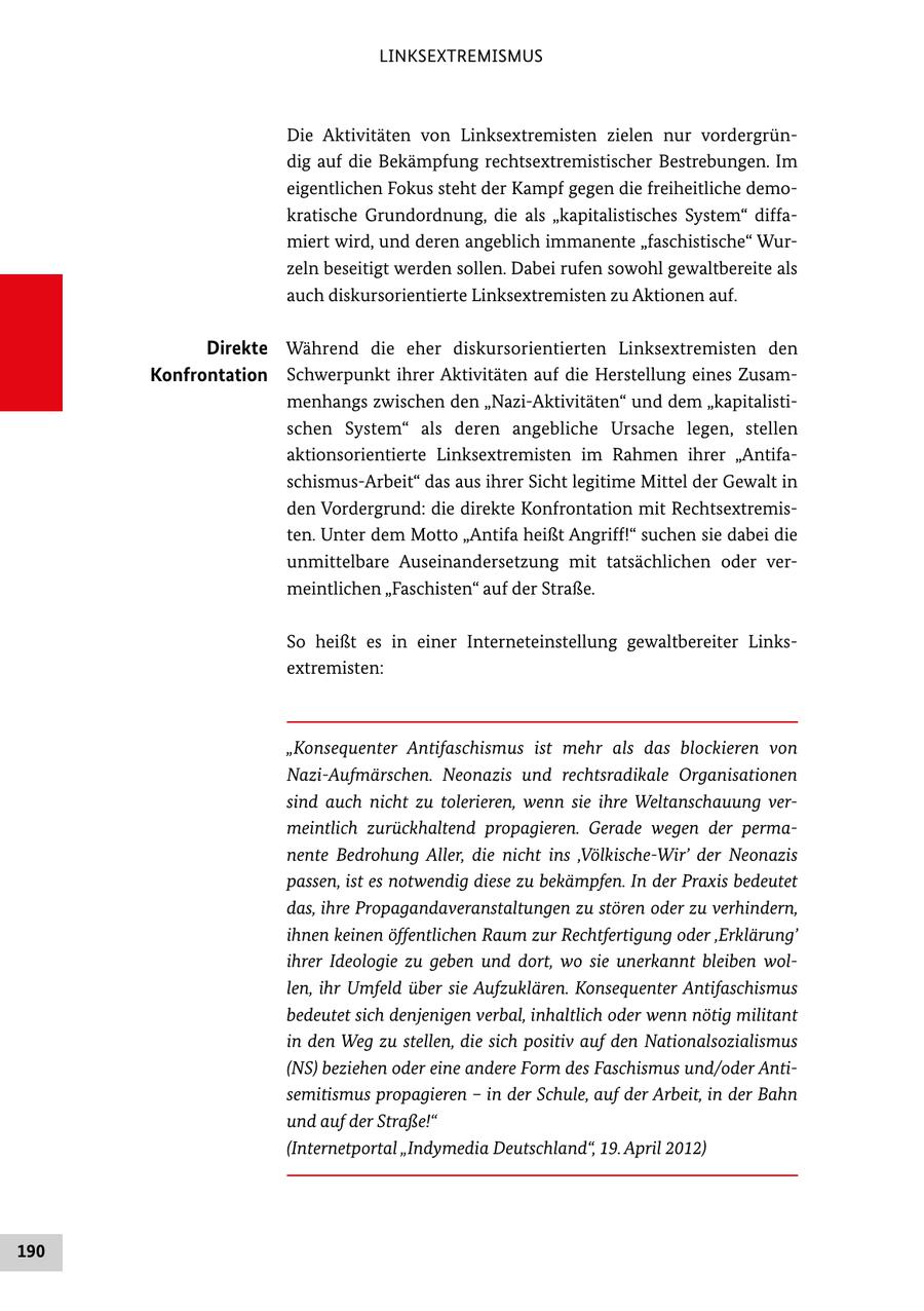 LINKSEXTREMISMUS Die Aktivitäten von Linksextremisten zielen nur vordergrün dig auf die Bekämpfung rechtsextremistischer Bestrebungen. Im eigentlichen Fokus steht der Kampf gegen die freiheitliche demo kratische Grundordnung, die als "kapitalistisches System" diffa miert wird, und deren angeblich immanente "faschistische" Wur zeln beseitigt werden sollen. Dabei rufen sowohl gewaltbereite als auch diskursorientierte Linksextremisten zu Aktionen auf. Direkte Während die eher diskursorientierten Linksextremisten den Konfrontation Schwerpunkt ihrer Aktivitäten auf die Herstellung eines Zusam menhangs zwischen den "NaziAktivitäten" und dem "kapitalisti schen System" als deren angebliche Ursache legen, stellen aktionsorientierte Linksextremisten im Rahmen ihrer "Antifa schismusArbeit" das aus ihrer Sicht legitime Mittel der Gewalt in den Vordergrund: die direkte Konfrontation mit Rechtsextremis ten. Unter dem Motto "Antifa heißt Angriff!" suchen sie dabei die unmittelbare Auseinandersetzung mit tatsächlichen oder ver meintlichen "Faschisten" auf der Straße. So heißt es in einer Interneteinstellung gewaltbereiter Links extremisten: "Konsequenter Antifaschismus ist mehr als das blockieren von Nazi-Aufmärschen. Neonazis und rechtsradikale Organisationen sind auch nicht zu tolerieren, wenn sie ihre Weltanschauung vermeintlich zurückhaltend propagieren. Gerade wegen der permanente Bedrohung Aller, die nicht ins 'Völkische-Wir' der Neonazis passen, ist es notwendig diese zu bekämpfen. In der Praxis bedeutet das, ihre Propagandaveranstaltungen zu stören oder zu verhindern, ihnen keinen öffentlichen Raum zur Rechtfertigung oder 'Erklärung' ihrer Ideologie zu geben und dort, wo sie unerkannt bleiben wollen, ihr Umfeld über sie Aufzuklären. Konsequenter Antifaschismus bedeutet sich denjenigen verbal, inhaltlich oder wenn nötig militant in den Weg zu stellen, die sich positiv auf den Nationalsozialismus (NS) beziehen oder eine andere Form des Faschismus und/oder Antisemitismus propagieren - in der Schule, auf der Arbeit, in der Bahn und auf der Straße!" (Internetportal "Indymedia Deutschland", 19. April 2012) 190