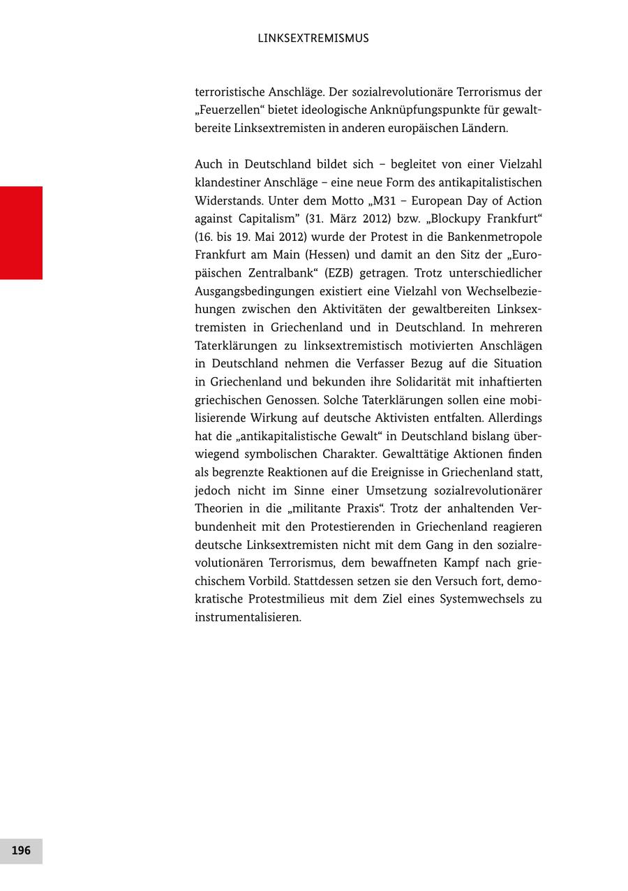 LINKSEXTREMISMUS terroristische Anschläge. Der sozialrevolutionäre Terrorismus der "Feuerzellen" bietet ideologische Anknüpfungspunkte für gewalt bereite Linksextremisten in anderen europäischen Ländern. Auch in Deutschland bildet sich - begleitet von einer Vielzahl klandestiner Anschläge - eine neue Form des antikapitalistischen Widerstands. Unter dem Motto "M31 - European Day of Action against Capitalism" (31. März 2012) bzw. "Blockupy Frankfurt" (16. bis 19. Mai 2012) wurde der Protest in die Bankenmetropole Frankfurt am Main (Hessen) und damit an den Sitz der "Euro päischen Zentralbank" (EZB) getragen. Trotz unterschiedlicher Ausgangsbedingungen existiert eine Vielzahl von Wechselbezie hungen zwischen den Aktivitäten der gewaltbereiten Linksex tremisten in Griechenland und in Deutschland. In mehreren Taterklärungen zu linksextremistisch motivierten Anschlägen in Deutschland nehmen die Verfasser Bezug auf die Situation in Griechenland und bekunden ihre Solidarität mit inhaftierten griechischen Genossen. Solche Taterklärungen sollen eine mobi lisierende Wirkung auf deutsche Aktivisten entfalten. Allerdings hat die "antikapitalistische Gewalt" in Deutschland bislang über wiegend symbolischen Charakter. Gewalttätige Aktionen finden als begrenzte Reaktionen auf die Ereignisse in Griechenland statt, jedoch nicht im Sinne einer Umsetzung sozialrevolutionärer Theorien in die "militante Praxis". Trotz der anhaltenden Ver bundenheit mit den Protestierenden in Griechenland reagieren deutsche Linksextremisten nicht mit dem Gang in den sozialre volutionären Terrorismus, dem bewaffneten Kampf nach grie chischem Vorbild. Stattdessen setzen sie den Versuch fort, demo kratische Protestmilieus mit dem Ziel eines Systemwechsels zu instrumentalisieren. 196