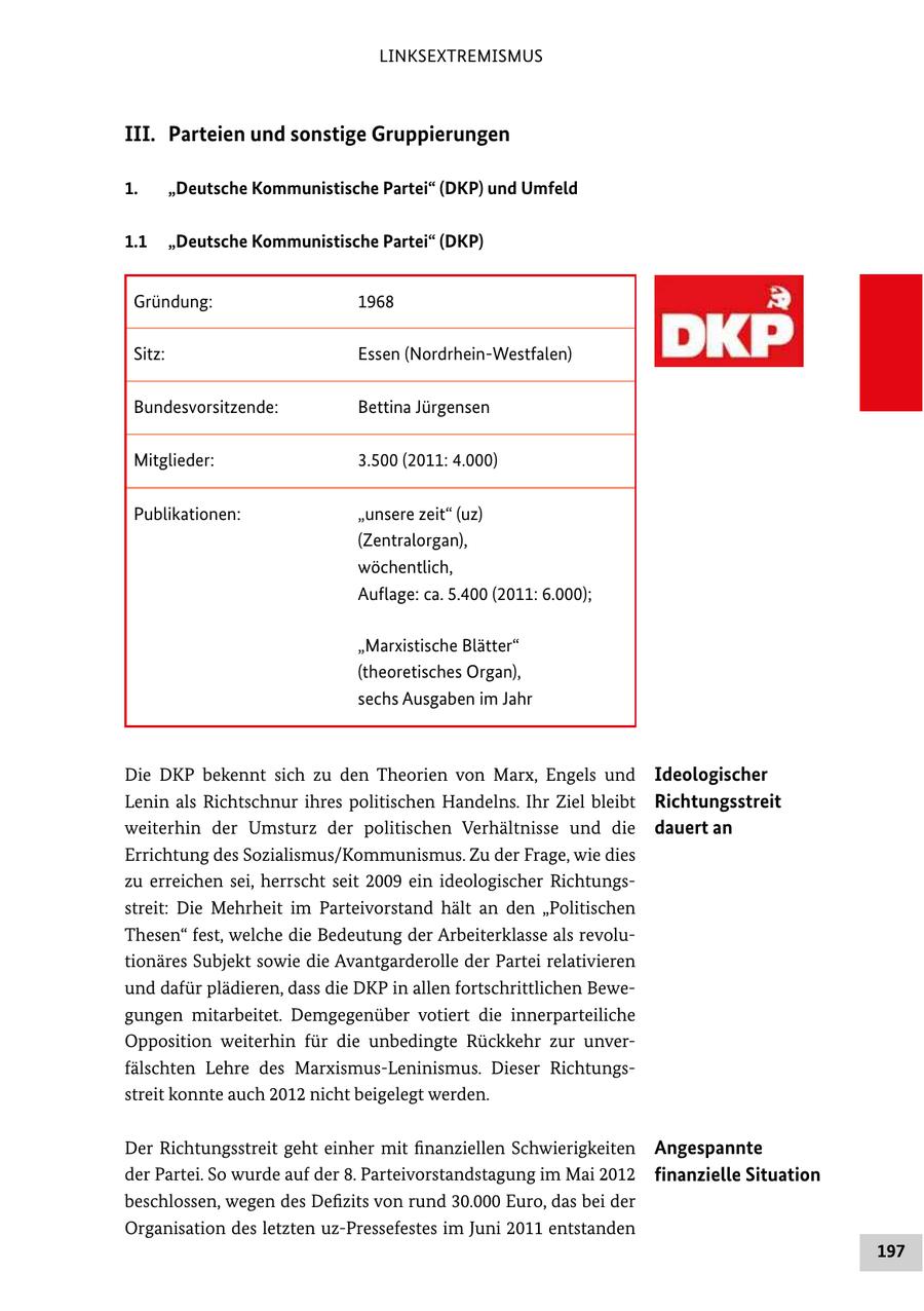LINKSEXTREMISMUS III. Parteien und sonstige Gruppierungen 1. "Deutsche Kommunistische Partei" (DKP) und Umfeld 1.1 "Deutsche Kommunistische Partei" (DKP) Gründung: 1968 Sitz: Essen (Nordrhein-Westfalen) Bundesvorsitzende: Bettina Jürgensen Mitglieder: 3.500 (2011: 4.000) Publikationen: "unsere zeit" (uz) (Zentralorgan), wöchentlich, Auflage: ca. 5.400 (2011: 6.000); "Marxistische Blätter" (theoretisches Organ), sechs Ausgaben im Jahr Die DKP bekennt sich zu den Theorien von Marx, Engels und Ideologischer Lenin als Richtschnur ihres politischen Handelns. Ihr Ziel bleibt Richtungsstreit weiterhin der Umsturz der politischen Verhältnisse und die dauert an Errichtung des Sozialismus/Kommunismus. Zu der Frage, wie dies zu erreichen sei, herrscht seit 2009 ein ideologischer Richtungs streit: Die Mehrheit im Parteivorstand hält an den "Politischen Thesen" fest, welche die Bedeutung der Arbeiterklasse als revolu tionäres Subjekt sowie die Avantgarderolle der Partei relativieren und dafür plädieren, dass die DKP in allen fortschrittlichen Bewe gungen mitarbeitet. Demgegenüber votiert die innerparteiliche Opposition weiterhin für die unbedingte Rückkehr zur unver fälschten Lehre des MarxismusLeninismus. Dieser Richtungs streit konnte auch 2012 nicht beigelegt werden. Der Richtungsstreit geht einher mit finanziellen Schwierigkeiten Angespannte der Partei. So wurde auf der 8. Parteivorstandstagung im Mai 2012 finanzielle Situation beschlossen, wegen des Defizits von rund 30.000 Euro, das bei der Organisation des letzten uzPressefestes im Juni 2011 entstanden 197