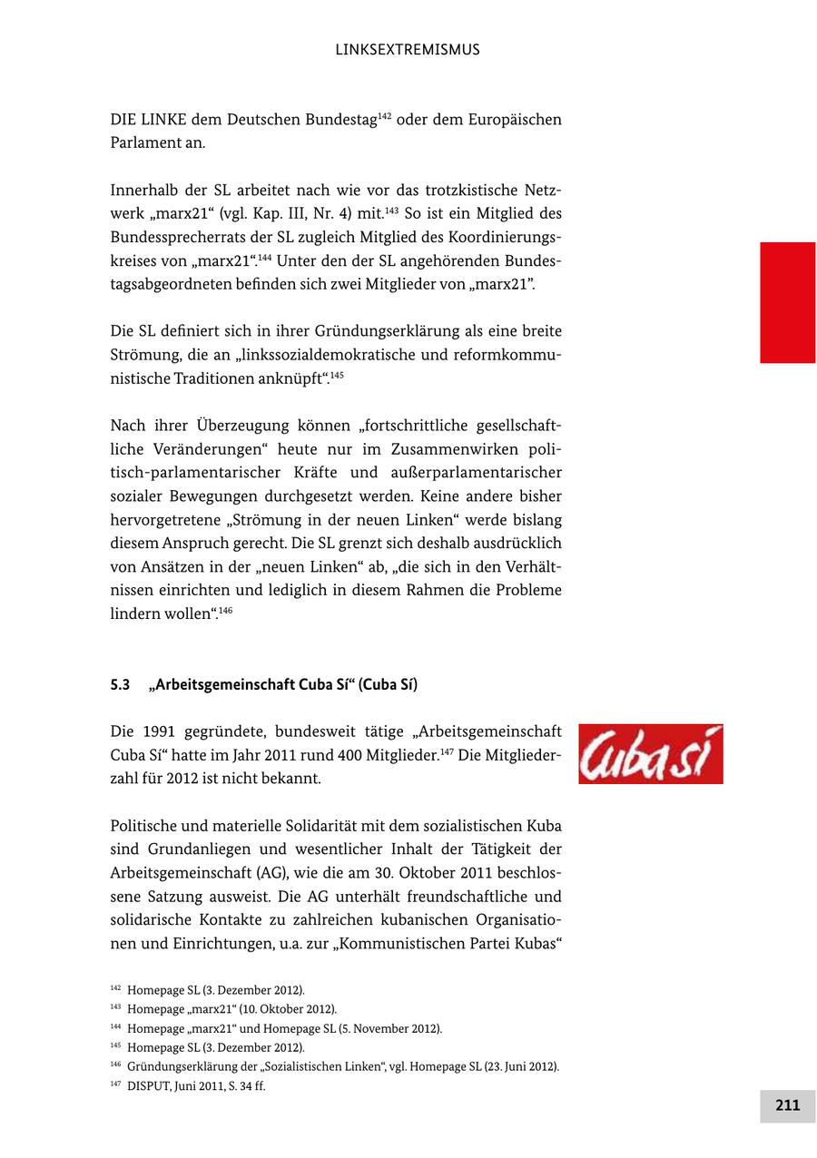 LINKSEXTREMISMUS DIE LINKE dem Deutschen Bundestag142 oder dem Europäischen Parlament an. Innerhalb der SL arbeitet nach wie vor das trotzkistische Netz werk "marx21" (vgl. Kap. III, Nr. 4) mit.143 So ist ein Mitglied des Bundessprecherrats der SL zugleich Mitglied des Koordinierungs kreises von "marx21".144 Unter den der SL angehörenden Bundes tagsabgeordneten befinden sich zwei Mitglieder von "marx21". Die SL definiert sich in ihrer Gründungserklärung als eine breite Strömung, die an "linkssozialdemokratische und reformkommu nistische Traditionen anknüpft".145 Nach ihrer Überzeugung können "fortschrittliche gesellschaft liche Veränderungen" heute nur im Zusammenwirken poli tischparlamentarischer Kräfte und außerparlamentarischer sozialer Bewegungen durchgesetzt werden. Keine andere bisher hervorgetretene "Strömung in der neuen Linken" werde bislang diesem Anspruch gerecht. Die SL grenzt sich deshalb ausdrücklich von Ansätzen in der "neuen Linken" ab, "die sich in den Verhält nissen einrichten und lediglich in diesem Rahmen die Probleme lindern wollen".146 5.3 "Arbeitsgemeinschaft Cuba Si" (Cuba Si) Die 1991 gegründete, bundesweit tätige "Arbeitsgemeinschaft Cuba Si" hatte im Jahr 2011 rund 400 Mitglieder.147 Die Mitglieder zahl für 2012 ist nicht bekannt. Politische und materielle Solidarität mit dem sozialistischen Kuba sind Grundanliegen und wesentlicher Inhalt der Tätigkeit der Arbeitsgemeinschaft (AG), wie die am 30. Oktober 2011 beschlos sene Satzung ausweist. Die AG unterhält freundschaftliche und solidarische Kontakte zu zahlreichen kubanischen Organisatio nen und Einrichtungen, u.a. zur "Kommunistischen Partei Kubas" 142 Homepage SL (3. Dezember 2012). 143 Homepage "marx21" (10. Oktober 2012). 144 Homepage "marx21" und Homepage SL (5. November 2012). 145 Homepage SL (3. Dezember 2012). 146 Gründungserklärung der "Sozialistischen Linken", vgl. Homepage SL (23. Juni 2012). 147 DISPUT, Juni 2011, S. 34 ff. 211