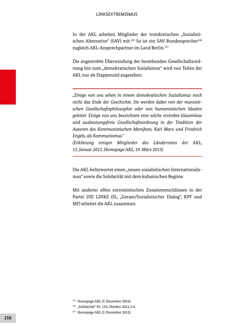 LINKSEXTREMISMUS In der AKL arbeiten Mitglieder der trotzkistischen "Sozialisti schen Alternative" (SAV) mit.155 So ist ein SAVBundessprecher156 zugleich AKLAnsprechpartner im Land Berlin.157 Die angestrebte Überwindung der bestehenden Gesellschaftsord nung hin zum "demokratischen Sozialismus" wird von Teilen der AKL nur als Etappenziel angesehen: "Einige von uns sehen in einem demokratischen Sozialismus noch nicht das Ende der Geschichte. Sie werden dabei von der marxistischen Gesellschaftsphilosophie oder von humanistischen Idealen geleitet. Einige von uns bezeichnen eine solche erstrebte klassenlose und ausbeutungsfreie Gesellschaftsordnung in der Tradition der Autoren des Kommunistischen Manifests, Karl Marx und Friedrich Engels, als Kommunismus." (Erklärung einiger Mitglieder des Länderrates der AKL, 13. Januar 2011, Homepage AKL, 19. März 2013) Die AKL befürwortet einen "neuen sozialistischen Internationalis mus" sowie die Solidarität mit dem kubanischen Regime. Mit anderen offen extremistischen Zusammenschlüssen in der Partei DIE LINKE (SL, "Geraer/Sozialistischer Dialog", KPF und MF) arbeitet die AKL zusammen. 155 Homepage AKL (3. Dezember 2012). 156 "Solidarität" Nr. 116, Oktober 2012, S.4. 157 Homepage AKL (3. Dezember 2012). 216