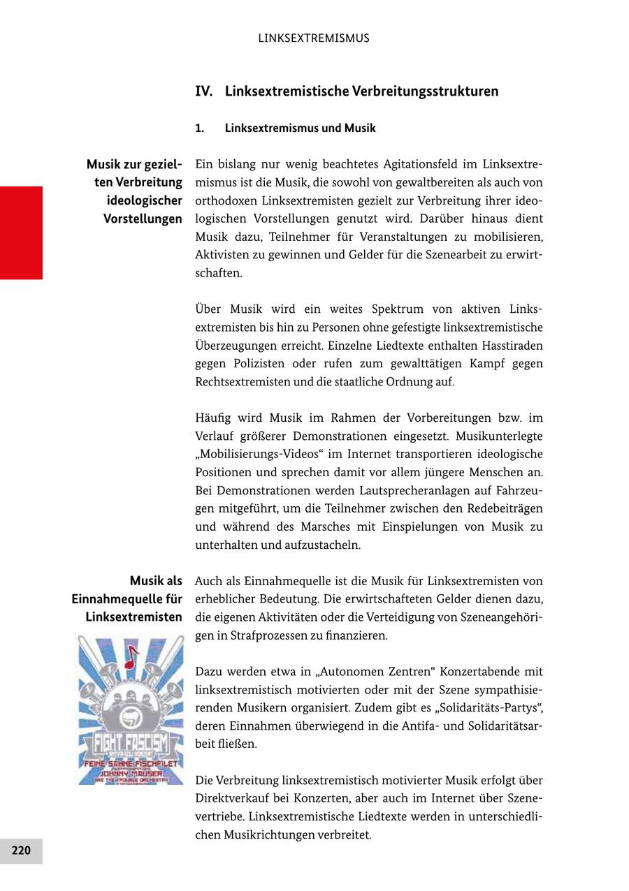 LINKSEXTREMISMUS IV. Linksextremistische Verbreitungsstrukturen 1. Linksextremismus und Musik Musik zur gezielEin bislang nur wenig beachtetes Agitationsfeld im Linksextre ten Verbreitung mismus ist die Musik, die sowohl von gewaltbereiten als auch von ideologischer orthodoxen Linksextremisten gezielt zur Verbreitung ihrer ideo Vorstellungen logischen Vorstellungen genutzt wird. Darüber hinaus dient Musik dazu, Teilnehmer für Veranstaltungen zu mobilisieren, Aktivisten zu gewinnen und Gelder für die Szenearbeit zu erwirt schaften. Über Musik wird ein weites Spektrum von aktiven Links extremisten bis hin zu Personen ohne gefestigte linksextremistische Überzeugungen erreicht. Einzelne Liedtexte enthalten Hasstiraden gegen Polizisten oder rufen zum gewalttätigen Kampf gegen Rechtsextremisten und die staatliche Ordnung auf. Häufig wird Musik im Rahmen der Vorbereitungen bzw. im Verlauf größerer Demonstrationen eingesetzt. Musikunterlegte "MobilisierungsVideos" im Internet transportieren ideologische Positionen und sprechen damit vor allem jüngere Menschen an. Bei Demonstrationen werden Lautsprecheranlagen auf Fahrzeu gen mitgeführt, um die Teilnehmer zwischen den Redebeiträgen und während des Marsches mit Einspielungen von Musik zu unterhalten und aufzustacheln. Musik als Auch als Einnahmequelle ist die Musik für Linksextremisten von Einnahmequelle für erheblicher Bedeutung. Die erwirtschafteten Gelder dienen dazu, Linksextremisten die eigenen Aktivitäten oder die Verteidigung von Szeneangehöri gen in Strafprozessen zu finanzieren. Dazu werden etwa in "Autonomen Zentren" Konzertabende mit linksextremistisch motivierten oder mit der Szene sympathisie renden Musikern organisiert. Zudem gibt es "SolidaritätsPartys", deren Einnahmen überwiegend in die Antifa und Solidaritätsar beit fließen. Die Verbreitung linksextremistisch motivierter Musik erfolgt über Direktverkauf bei Konzerten, aber auch im Internet über Szene vertriebe. Linksextremistische Liedtexte werden in unterschiedli chen Musikrichtungen verbreitet. 220