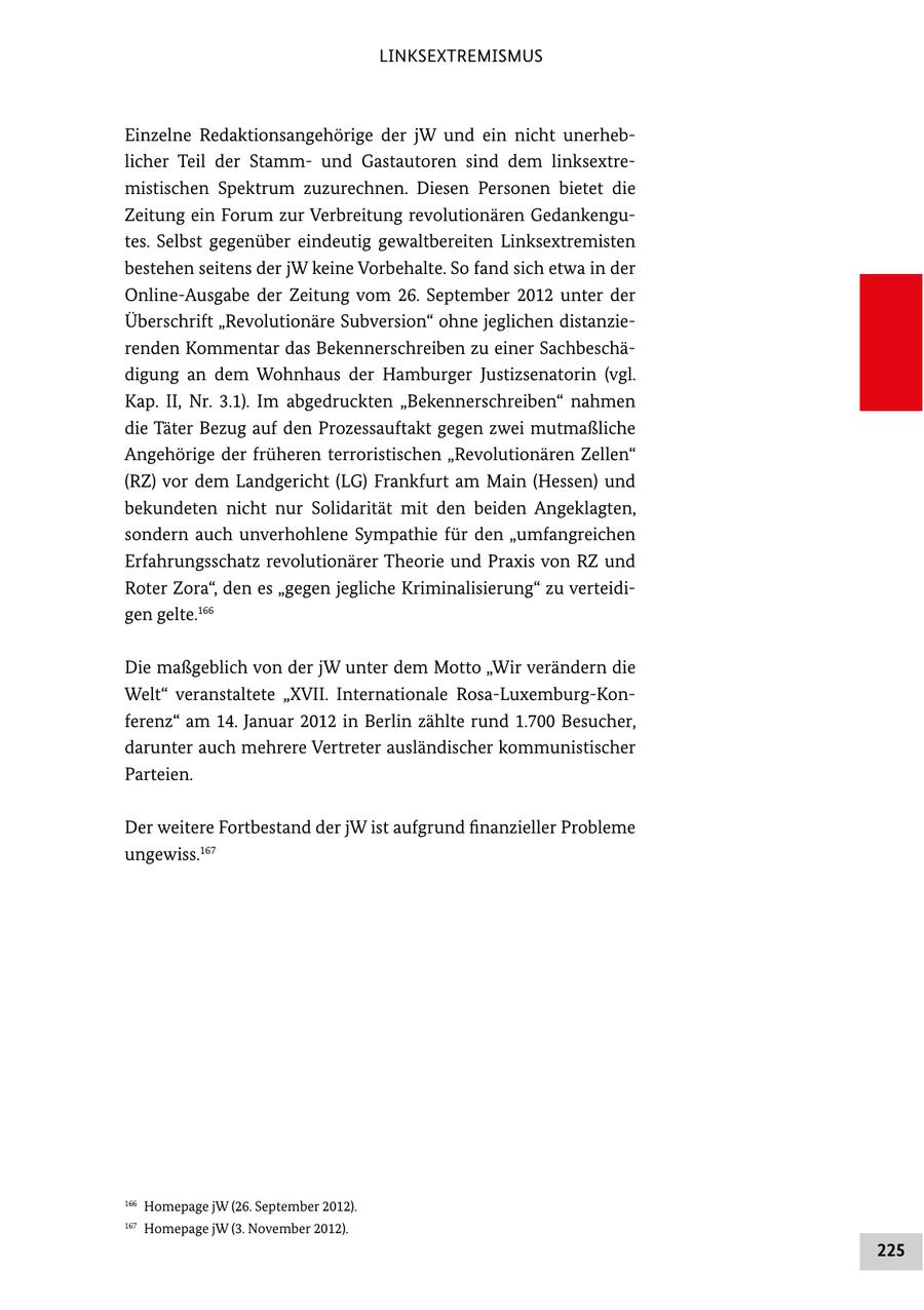 LINKSEXTREMISMUS Einzelne Redaktionsangehörige der jW und ein nicht unerheb licher Teil der Stamm und Gastautoren sind dem linksextre mistischen Spektrum zuzurechnen. Diesen Personen bietet die Zeitung ein Forum zur Verbreitung revolutionären Gedankengu tes. Selbst gegenüber eindeutig gewaltbereiten Linksextremisten bestehen seitens der jW keine Vorbehalte. So fand sich etwa in der OnlineAusgabe der Zeitung vom 26. September 2012 unter der Überschrift "Revolutionäre Subversion" ohne jeglichen distanzie renden Kommentar das Bekennerschreiben zu einer Sachbeschä digung an dem Wohnhaus der Hamburger Justizsenatorin (vgl. Kap. II, Nr. 3.1). Im abgedruckten "Bekennerschreiben" nahmen die Täter Bezug auf den Prozessauftakt gegen zwei mutmaßliche Angehörige der früheren terroristischen "Revolutionären Zellen" (RZ) vor dem Landgericht (LG) Frankfurt am Main (Hessen) und bekundeten nicht nur Solidarität mit den beiden Angeklagten, sondern auch unverhohlene Sympathie für den "umfangreichen Erfahrungsschatz revolutionärer Theorie und Praxis von RZ und Roter Zora", den es "gegen jegliche Kriminalisierung" zu verteidi gen gelte.166 Die maßgeblich von der jW unter dem Motto "Wir verändern die Welt" veranstaltete "XVII. Internationale RosaLuxemburgKon ferenz" am 14. Januar 2012 in Berlin zählte rund 1.700 Besucher, darunter auch mehrere Vertreter ausländischer kommunistischer Parteien. Der weitere Fortbestand der jW ist aufgrund finanzieller Probleme ungewiss.167 166 Homepage jW (26. September 2012). 167 Homepage jW (3. November 2012). 225