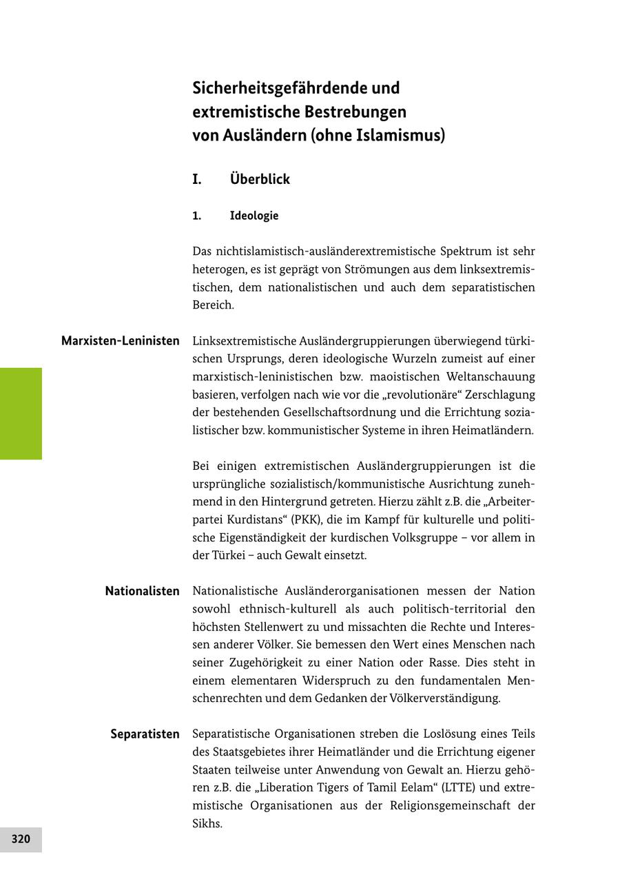 Sicherheitsgefährdende und extremistische Bestrebungen von Ausländern (ohne Islamismus) I. Überblick 1. Ideologie Das nichtislamistischausländerextremistische Spektrum ist sehr heterogen, es ist geprägt von Strömungen aus dem linksextremis tischen, dem nationalistischen und auch dem separatistischen Bereich. Marxisten-Leninisten Linksextremistische Ausländergruppierungen überwiegend türki schen Ursprungs, deren ideologische Wurzeln zumeist auf einer marxistischleninistischen bzw. maoistischen Weltanschauung basieren, verfolgen nach wie vor die "revolutionäre" Zerschlagung der bestehenden Gesellschaftsordnung und die Errichtung sozia listischer bzw. kommunistischer Systeme in ihren Heimatländern. Bei einigen extremistischen Ausländergruppierungen ist die ursprüngliche sozialistisch/kommunistische Ausrichtung zuneh mend in den Hintergrund getreten. Hierzu zählt z.B. die "Arbeiter partei Kurdistans" (PKK), die im Kampf für kulturelle und politi sche Eigenständigkeit der kurdischen Volksgruppe - vor allem in der Türkei - auch Gewalt einsetzt. Nationalisten Nationalistische Ausländerorganisationen messen der Nation sowohl ethnischkulturell als auch politischterritorial den höchsten Stellenwert zu und missachten die Rechte und Interes sen anderer Völker. Sie bemessen den Wert eines Menschen nach seiner Zugehörigkeit zu einer Nation oder Rasse. Dies steht in einem elementaren Widerspruch zu den fundamentalen Men schenrechten und dem Gedanken der Völkerverständigung. Separatisten Separatistische Organisationen streben die Loslösung eines Teils des Staatsgebietes ihrer Heimatländer und die Errichtung eigener Staaten teilweise unter Anwendung von Gewalt an. Hierzu gehö ren z.B. die "Liberation Tigers of Tamil Eelam" (LTTE) und extre mistische Organisationen aus der Religionsgemeinschaft der Sikhs. 320