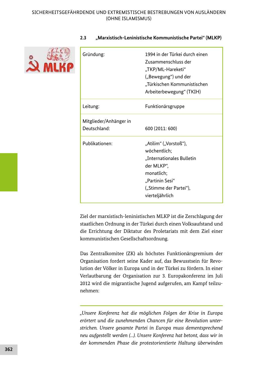 SICHERHEITSGEFÄHRDENDE UND EXTREMISTISCHE BESTREBUNGEN VON AUSLÄNDERN (OHNE ISLAMISMUS) 2.3 "Marxistisch-Leninistische Kommunistische Partei" (MLKP) Gründung: 1994 in der Türkei durch einen Zusammenschluss der "TKP/ML-Hareketi" ("Bewegung") und der "Türkischen Kommunistischen Arbeiterbewegung" (TKIH) Leitung: Funktionärsgruppe Mitglieder/Anhänger in Deutschland: 600 (2011: 600) Publikationen: "Atilim" ("Vorstoß"), wöchentlich; "Internationales Bulletin der MLKP", monatlich; "Partinin Sesi" ("Stimme der Partei"), vierteljährlich Ziel der marxistischleninistischen MLKP ist die Zerschlagung der staatlichen Ordnung in der Türkei durch einen Volksaufstand und die Errichtung der Diktatur des Proletariats mit dem Ziel einer kommunistischen Gesellschaftsordnung. Das Zentralkomitee (ZK) als höchstes Funktionärsgremium der Organisation fordert seine Kader auf, das Bewusstsein für Revo lution der Völker in Europa und in der Türkei zu fördern. In einer Verlautbarung der Organisation zur 3. Europakonferenz im Juli 2012 wird die migrantische Jugend aufgerufen, am Kampf teilzu nehmen: "Unsere Konferenz hat die möglichen Folgen der Krise in Europa erörtert und die zunehmenden Chancen für eine Revolution unterstrichen. Unsere gesamte Partei in Europa muss dementsprechend neu aufgestellt werden (...). Unsere Konferenz hat betont, dass wir in der kommenden Phase die protestorientierte Haltung überwinden 362