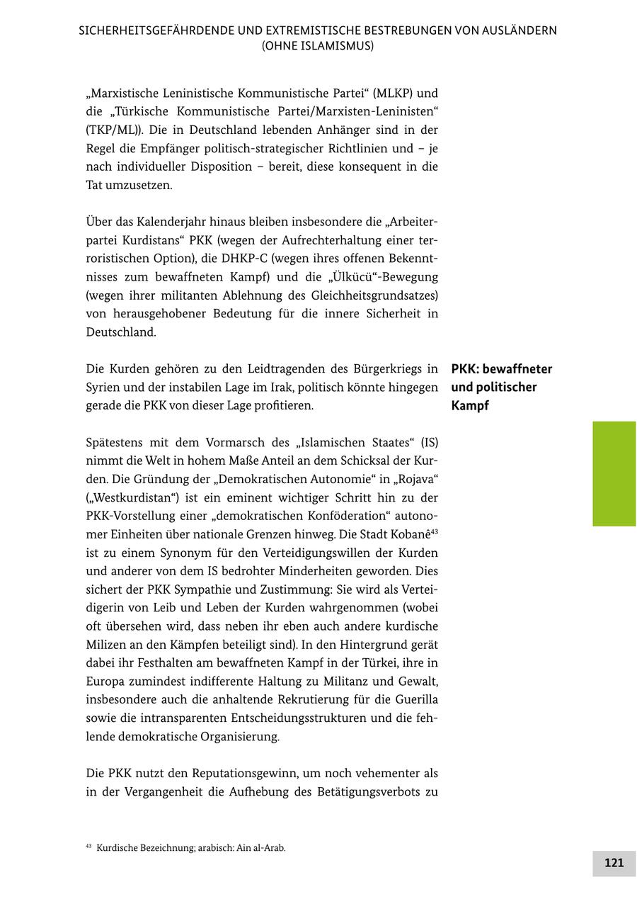 SICHERHEITSGEFÄHRDENDE UND EXTREMISTISCHE BESTREBUNGEN VON AUSLÄNDERN (OHNE ISLAMISMUS) "Marxistische Leninistische Kommunistische Partei" (MLKP) und die "Türkische Kommunistische Partei/Marxisten-Leninisten" (TKP/ML)). Die in Deutschland lebenden Anhänger sind in der Regel die Empfänger politisch-strategischer Richtlinien und - je nach individueller Disposition - bereit, diese konsequent in die Tat umzusetzen. Über das Kalenderjahr hinaus bleiben insbesondere die "Arbeiterpartei Kurdistans" PKK (wegen der Aufrechterhaltung einer terroristischen Option), die DHKP-C (wegen ihres offenen Bekenntnisses zum bewaffneten Kampf) und die "Ülkücü"-Bewegung (wegen ihrer militanten Ablehnung des Gleichheitsgrundsatzes) von herausgehobener Bedeutung für die innere Sicherheit in Deutschland. Die Kurden gehören zu den Leidtragenden des Bürgerkriegs in PKK: bewaffneter Syrien und der instabilen Lage im Irak, politisch könnte hingegen und politischer gerade die PKK von dieser Lage profitieren. Kampf Spätestens mit dem Vormarsch des "Islamischen Staates" (IS) nimmt die Welt in hohem Maße Anteil an dem Schicksal der Kurden. Die Gründung der "Demokratischen Autonomie" in "Rojava" ("Westkurdistan") ist ein eminent wichtiger Schritt hin zu der PKK-Vorstellung einer "demokratischen Konföderation" autonomer Einheiten über nationale Grenzen hinweg. Die Stadt Kobane43 ist zu einem Synonym für den Verteidigungswillen der Kurden und anderer von dem IS bedrohter Minderheiten geworden. Dies sichert der PKK Sympathie und Zustimmung: Sie wird als Verteidigerin von Leib und Leben der Kurden wahrgenommen (wobei oft übersehen wird, dass neben ihr eben auch andere kurdische Milizen an den Kämpfen beteiligt sind). In den Hintergrund gerät dabei ihr Festhalten am bewaffneten Kampf in der Türkei, ihre in Europa zumindest indifferente Haltung zu Militanz und Gewalt, insbesondere auch die anhaltende Rekrutierung für die Guerilla sowie die intransparenten Entscheidungsstrukturen und die fehlende demokratische Organisierung. Die PKK nutzt den Reputationsgewinn, um noch vehementer als in der Vergangenheit die Aufhebung des Betätigungsverbots zu 43 Kurdische Bezeichnung; arabisch: Ain al-Arab. 121