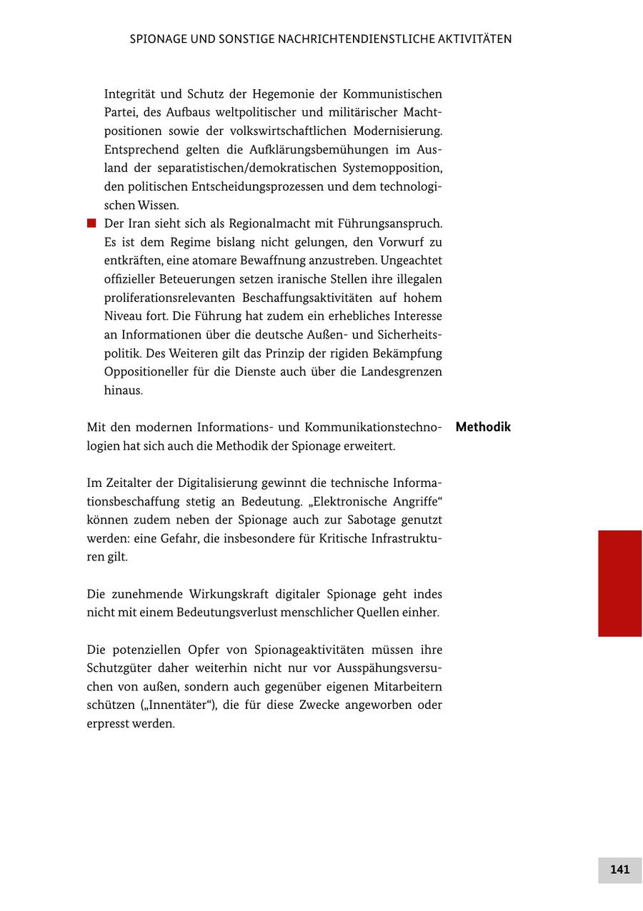 SPIONAGE UND SONSTIGE NACHRICHTENDIENSTLICHE AKTIVITÄTEN Integrität und Schutz der Hegemonie der Kommunistischen Partei, des Aufbaus weltpolitischer und militärischer Machtpositionen sowie der volkswirtschaftlichen Modernisierung. Entsprechend gelten die Aufklärungsbemühungen im Ausland der separatistischen/demokratischen Systemopposition, den politischen Entscheidungsprozessen und dem technologischen Wissen. # Der Iran sieht sich als Regionalmacht mit Führungsanspruch. Es ist dem Regime bislang nicht gelungen, den Vorwurf zu entkräften, eine atomare Bewaffnung anzustreben. Ungeachtet offizieller Beteuerungen setzen iranische Stellen ihre illegalen proliferationsrelevanten Beschaffungsaktivitäten auf hohem Niveau fort. Die Führung hat zudem ein erhebliches Interesse an Informationen über die deutsche Außenund Sicherheitspolitik. Des Weiteren gilt das Prinzip der rigiden Bekämpfung Oppositioneller für die Dienste auch über die Landesgrenzen hinaus. Mit den modernen Informationsund KommunikationstechnoMethodik logien hat sich auch die Methodik der Spionage erweitert. Im Zeitalter der Digitalisierung gewinnt die technische Informationsbeschaffung stetig an Bedeutung. "Elektronische Angriffe" können zudem neben der Spionage auch zur Sabotage genutzt werden: eine Gefahr, die insbesondere für Kritische Infrastrukturen gilt. Die zunehmende Wirkungskraft digitaler Spionage geht indes nicht mit einem Bedeutungsverlust menschlicher Quellen einher. Die potenziellen Opfer von Spionageaktivitäten müssen ihre Schutzgüter daher weiterhin nicht nur vor Ausspähungsversuchen von außen, sondern auch gegenüber eigenen Mitarbeitern schützen ("Innentäter"), die für diese Zwecke angeworben oder erpresst werden. 141