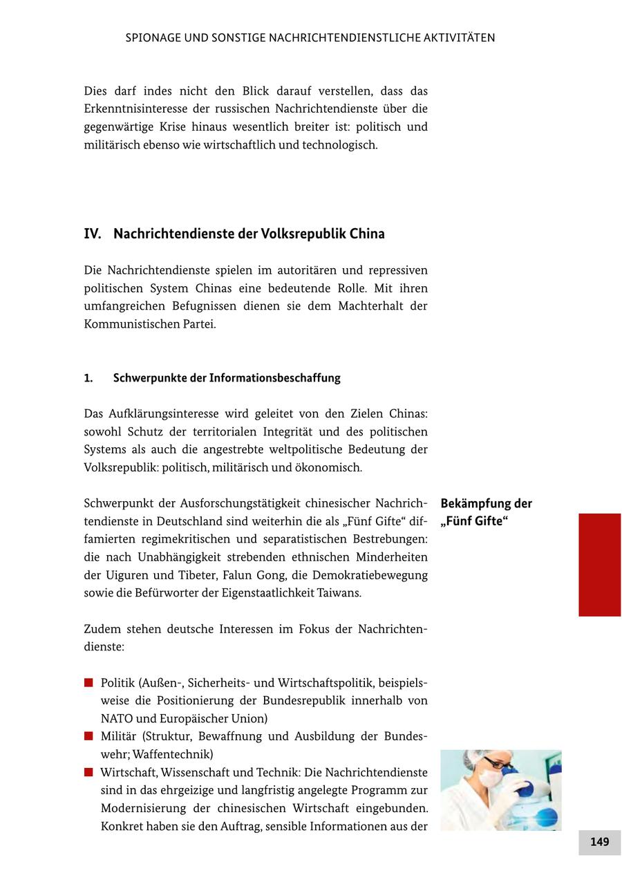 SPIONAGE UND SONSTIGE NACHRICHTENDIENSTLICHE AKTIVITÄTEN Dies darf indes nicht den Blick darauf verstellen, dass das Erkenntnisinteresse der russischen Nachrichtendienste über die gegenwärtige Krise hinaus wesentlich breiter ist: politisch und militärisch ebenso wie wirtschaftlich und technologisch. IV. Nachrichtendienste der Volksrepublik China Die Nachrichtendienste spielen im autoritären und repressiven politischen System Chinas eine bedeutende Rolle. Mit ihren umfangreichen Befugnissen dienen sie dem Machterhalt der Kommunistischen Partei. 1. Schwerpunkte der Informationsbeschaffung Das Aufklärungsinteresse wird geleitet von den Zielen Chinas: sowohl Schutz der territorialen Integrität und des politischen Systems als auch die angestrebte weltpolitische Bedeutung der Volksrepublik: politisch, militärisch und ökonomisch. Schwerpunkt der Ausforschungstätigkeit chinesischer NachrichBekämpfung der tendienste in Deutschland sind weiterhin die als "Fünf Gifte" dif"Fünf Gifte" famierten regimekritischen und separatistischen Bestrebungen: die nach Unabhängigkeit strebenden ethnischen Minderheiten der Uiguren und Tibeter, Falun Gong, die Demokratiebewegung sowie die Befürworter der Eigenstaatlichkeit Taiwans. Zudem stehen deutsche Interessen im Fokus der Nachrichtendienste: # Politik (Außen-, Sicherheitsund Wirtschaftspolitik, beispielsweise die Positionierung der Bundesrepublik innerhalb von NATO und Europäischer Union) # Militär (Struktur, Bewaffnung und Ausbildung der Bundeswehr; Waffentechnik) # Wirtschaft, Wissenschaft und Technik: Die Nachrichtendienste sind in das ehrgeizige und langfristig angelegte Programm zur Modernisierung der chinesischen Wirtschaft eingebunden. Konkret haben sie den Auftrag, sensible Informationen aus der 149