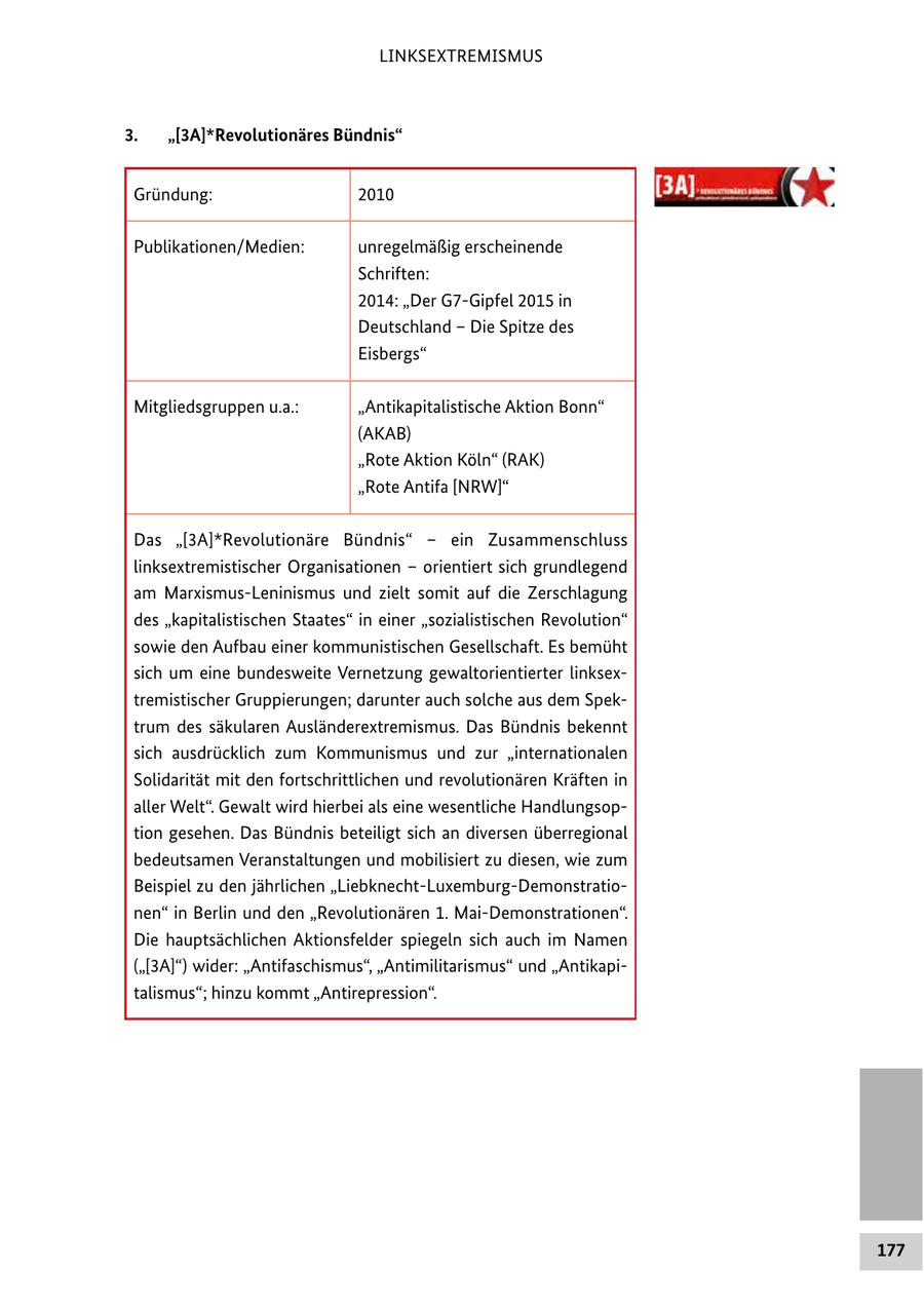 LINKSEXTREMISMUS 3. "[3A]*Revolutionäres Bündnis" Gründung: 2010 Publikationen/Medien: unregelmäßig erscheinende Schriften: 2014: "Der G7-Gipfel 2015 in Deutschland - Die Spitze des Eisbergs" Mitgliedsgruppen u.a.: "Antikapitalistische Aktion Bonn" (AKAB) "Rote Aktion Köln" (RAK) "Rote Antifa [NRW]" Das "[3A]*Revolutionäre Bündnis" - ein Zusammenschluss linksextremistischer Organisationen - orientiert sich grundlegend am Marxismus-Leninismus und zielt somit auf die Zerschlagung des "kapitalistischen Staates" in einer "sozialistischen Revolution" sowie den Aufbau einer kommunistischen Gesellschaft. Es bemüht sich um eine bundesweite Vernetzung gewaltorientierter linksextremistischer Gruppierungen; darunter auch solche aus dem Spektrum des säkularen Ausländerextremismus. Das Bündnis bekennt sich ausdrücklich zum Kommunismus und zur "internationalen Solidarität mit den fortschrittlichen und revolutionären Kräften in aller Welt". Gewalt wird hierbei als eine wesentliche Handlungsoption gesehen. Das Bündnis beteiligt sich an diversen überregional bedeutsamen Veranstaltungen und mobilisiert zu diesen, wie zum Beispiel zu den jährlichen "Liebknecht-Luxemburg-Demonstrationen" in Berlin und den "Revolutionären 1. Mai-Demonstrationen". Die hauptsächlichen Aktionsfelder spiegeln sich auch im Namen ("[3A]") wider: "Antifaschismus", "Antimilitarismus" und "Antikapitalismus"; hinzu kommt "Antirepression". 177
