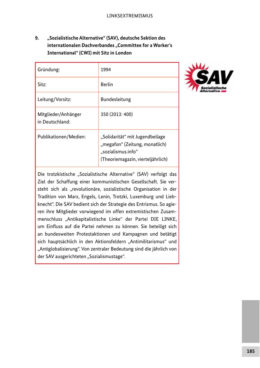 LINKSEXTREMISMUS 9. "Sozialistische Alternative" (SAV), deutsche Sektion des internationalen Dachverbandes "Committee for a Worker's International" (CWI) mit Sitz in London Gründung: 1994 Sitz: Berlin Leitung/Vorsitz: Bundesleitung Mitglieder/Anhänger 350 (2013: 400) in Deutschland: Publikationen/Medien: "Solidarität" mit Jugendbeilage "megafon" (Zeitung, monatlich) "sozialismus.info" (Theoriemagazin, vierteljährlich) Die trotzkistische "Sozialistische Alternative" (SAV) verfolgt das Ziel der Schaffung einer kommunistischen Gesellschaft. Sie versteht sich als "revolutionäre, sozialistische Organisation in der Tradition von Marx, Engels, Lenin, Trotzki, Luxemburg und Liebknecht". Die SAV bedient sich der Strategie des Entrismus. So agieren ihre Mitglieder vorwiegend im offen extremistischen Zusammenschluss "Antikapitalistische Linke" der Partei DIE LINKE, um Einfluss auf die Partei nehmen zu können. Sie beteiligt sich an bundesweiten Protestaktionen und Kampagnen und betätigt sich hauptsächlich in den Aktionsfeldern "Antimilitarismus" und "Antiglobalisierung". Von zentraler Bedeutung sind die jährlich von der SAV ausgerichteten "Sozialismustage". 185