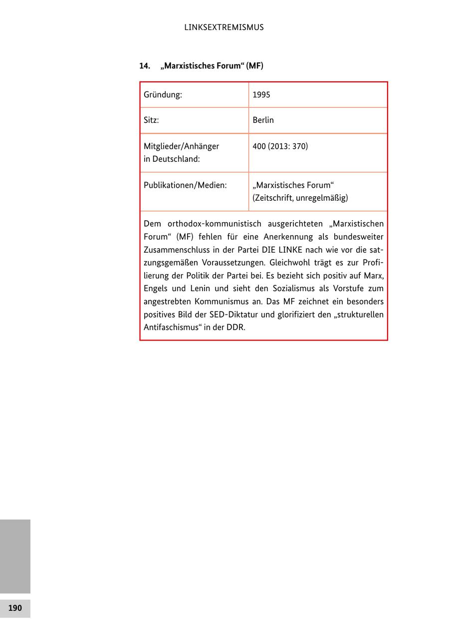LINKSEXTREMISMUS 14. "Marxistisches Forum" (MF) Gründung: 1995 Sitz: Berlin Mitglieder/Anhänger 400 (2013: 370) in Deutschland: Publikationen/Medien: "Marxistisches Forum" (Zeitschrift, unregelmäßig) Dem orthodox-kommunistisch ausgerichteten "Marxistischen Forum" (MF) fehlen für eine Anerkennung als bundesweiter Zusammenschluss in der Partei DIE LINKE nach wie vor die satzungsgemäßen Voraussetzungen. Gleichwohl trägt es zur Profilierung der Politik der Partei bei. Es bezieht sich positiv auf Marx, Engels und Lenin und sieht den Sozialismus als Vorstufe zum angestrebten Kommunismus an. Das MF zeichnet ein besonders positives Bild der SED-Diktatur und glorifiziert den "strukturellen Antifaschismus" in der DDR. 190