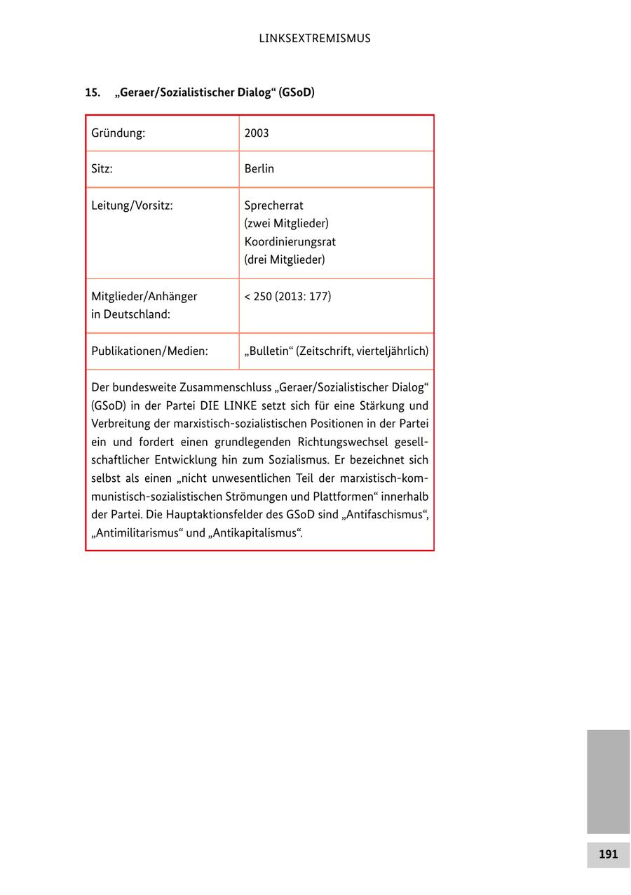 LINKSEXTREMISMUS 15. "Geraer/Sozialistischer Dialog" (GSoD) Gründung: 2003 Sitz: Berlin Leitung/Vorsitz: Sprecherrat (zwei Mitglieder) Koordinierungsrat (drei Mitglieder) Mitglieder/Anhänger < 250 (2013: 177) in Deutschland: Publikationen/Medien: "Bulletin" (Zeitschrift, vierteljährlich) Der bundesweite Zusammenschluss "Geraer/Sozialistischer Dialog" (GSoD) in der Partei DIE LINKE setzt sich für eine Stärkung und Verbreitung der marxistisch-sozialistischen Positionen in der Partei ein und fordert einen grundlegenden Richtungswechsel gesellschaftlicher Entwicklung hin zum Sozialismus. Er bezeichnet sich selbst als einen "nicht unwesentlichen Teil der marxistisch-kommunistisch-sozialistischen Strömungen und Plattformen" innerhalb der Partei. Die Hauptaktionsfelder des GSoD sind "Antifaschismus", "Antimilitarismus" und "Antikapitalismus". 191
