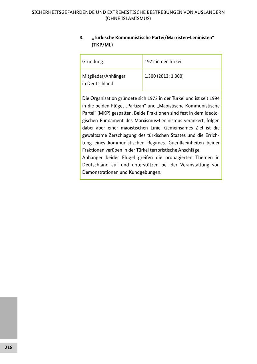 SICHERHEITSGEFÄHRDENDE UND EXTREMISTISCHE BESTREBUNGEN VON AUSLÄNDERN (OHNE ISLAMISMUS) 3. "Türkische Kommunistische Partei/Marxisten-Leninisten" (TKP/ML) Gründung: 1972 in der Türkei Mitglieder/Anhänger 1.300 (2013: 1.300) in Deutschland: Die Organisation gründete sich 1972 in der Türkei und ist seit 1994 in die beiden Flügel "Partizan" und "Maoistische Kommunistische Partei" (MKP) gespalten. Beide Fraktionen sind fest in dem ideologischen Fundament des Marxismus-Leninismus verankert, folgen dabei aber einer maoistischen Linie. Gemeinsames Ziel ist die gewaltsame Zerschlagung des türkischen Staates und die Errichtung eines kommunistischen Regimes. Guerillaeinheiten beider Fraktionen verüben in der Türkei terroristische Anschläge. Anhänger beider Flügel greifen die propagierten Themen in Deutschland auf und unterstützen bei der Veranstaltung von Demonstrationen und Kundgebungen. 218