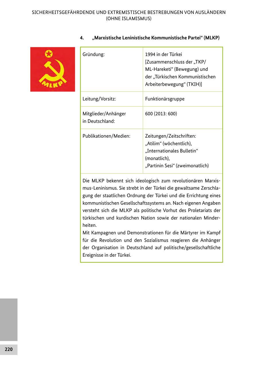 SICHERHEITSGEFÄHRDENDE UND EXTREMISTISCHE BESTREBUNGEN VON AUSLÄNDERN (OHNE ISLAMISMUS) 4. "Marxistische Leninistische Kommunistische Partei" (MLKP) Gründung: 1994 in der Türkei [Zusammenschluss der "TKP/ ML-Hareketi" (Bewegung) und der "Türkischen Kommunistischen Arbeiterbewegung" (TKIH)] Leitung/Vorsitz: Funktionärsgruppe Mitglieder/Anhänger 600 (2013: 600) in Deutschland: Publikationen/Medien: Zeitungen/Zeitschriften: "Atilim" (wöchentlich), "Internationales Bulletin" (monatlich), "Partinin Sesi" (zweimonatlich) Die MLKP bekennt sich ideologisch zum revolutionären Marxismus-Leninismus. Sie strebt in der Türkei die gewaltsame Zerschlagung der staatlichen Ordnung der Türkei und die Errichtung eines kommunistischen Gesellschaftssystems an. Nach eigenen Angaben versteht sich die MLKP als politische Vorhut des Proletariats der türkischen und kurdischen Nation sowie der nationalen Minderheiten. Mit Kampagnen und Demonstrationen für die Märtyrer im Kampf für die Revolution und den Sozialismus reagieren die Anhänger der Organisation in Deutschland auf politische/gesellschaftliche Ereignisse in der Türkei. 220