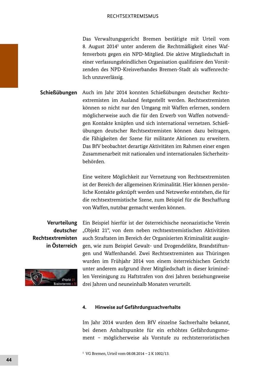 RECHTSEXTREMISMUS Das Verwaltungsgericht Bremen bestätigte mit Urteil vom 8. August 20145 unter anderem die Rechtmäßigkeit eines Waffenverbots gegen ein NPD-Mitglied. Die aktive Mitgliedschaft in einer verfassungsfeindlichen Organisation qualifiziere den Vorsitzenden des NPD-Kreisverbandes Bremen-Stadt als waffenrechtlich unzuverlässig. Schießübungen Auch im Jahr 2014 konnten Schießübungen deutscher Rechtsextremisten im Ausland festgestellt werden. Rechtsextremisten können so nicht nur den Umgang mit Waffen erlernen, sondern möglicherweise auch die für den Erwerb von Waffen notwendigen Kontakte knüpfen und sich international vernetzen. Schießübungen deutscher Rechtsextremisten können dazu beitragen, die Fähigkeiten der Szene für militante Aktionen zu erweitern. Das BfV beobachtet derartige Aktivitäten im Rahmen einer engen Zusammenarbeit mit nationalen und internationalen Sicherheitsbehörden. Eine weitere Möglichkeit zur Vernetzung von Rechtsextremisten ist der Bereich der allgemeinen Kriminalität. Hier können persönliche Kontakte geknüpft werden und Netzwerke entstehen, die für die rechtsextremistische Szene, zum Beispiel für die Beschaffung von Waffen, nutzbar gemacht werden können. Verurteilung Ein Beispiel hierfür ist der österreichische neonazistische Verein deutscher "Objekt 21", von dem neben rechtsextremistischen Aktivitäten Rechtsextremisten auch Straftaten im Bereich der Organisierten Kriminalität ausginin Österreich gen, wie zum Beispiel Gewaltund Drogendelikte, Brandstiftungen und Waffenhandel. Zwei Rechtsextremisten aus Thüringen wurden im Frühjahr 2014 von einem österreichischen Gericht unter anderem aufgrund ihrer Mitgliedschaft in dieser kriminellen Vereinigung zu Haftstrafen von drei Jahren beziehungsweise drei Jahren und neuneinhalb Monaten verurteilt. 4. Hinweise auf Gefährdungssachverhalte Im Jahr 2014 wurden dem BfV einzelne Sachverhalte bekannt, bei denen Anhaltspunkte für ein erhöhtes Gefährdungsmoment - möglicherweise als Vorstufe zu rechtsterroristischen 5 VG Bremen, Urteil vom 08.08.2014 - 2 K 1002/13. 44