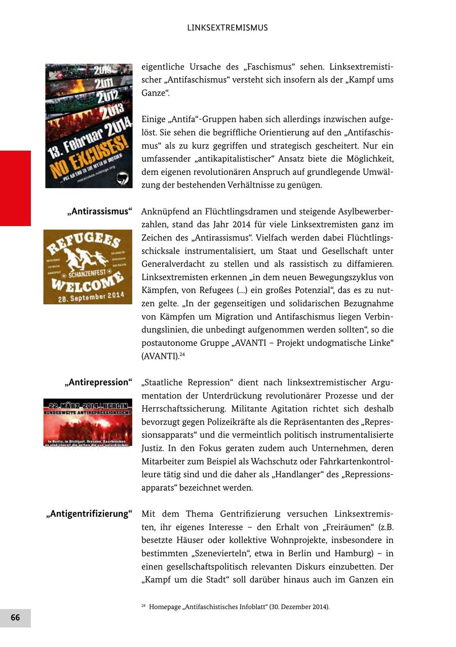 LINKSEXTREMISMUS eigentliche Ursache des "Faschismus" sehen. Linksextremistischer "Antifaschismus" versteht sich insofern als der "Kampf ums Ganze". Einige "Antifa"-Gruppen haben sich allerdings inzwischen aufgelöst. Sie sehen die begriffliche Orientierung auf den "Antifaschismus" als zu kurz gegriffen und strategisch gescheitert. Nur ein umfassender "antikapitalistischer" Ansatz biete die Möglichkeit, dem eigenen revolutionären Anspruch auf grundlegende Umwälzung der bestehenden Verhältnisse zu genügen. "Antirassismus" Anknüpfend an Flüchtlingsdramen und steigende Asylbewerberzahlen, stand das Jahr 2014 für viele Linksextremisten ganz im Zeichen des "Antirassismus". Vielfach werden dabei Flüchtlingsschicksale instrumentalisiert, um Staat und Gesellschaft unter Generalverdacht zu stellen und als rassistisch zu diffamieren. Linksextremisten erkennen "in dem neuen Bewegungszyklus von Kämpfen, von Refugees (...) ein großes Potenzial", das es zu nutzen gelte. "In der gegenseitigen und solidarischen Bezugnahme von Kämpfen um Migration und Antifaschismus liegen Verbindungslinien, die unbedingt aufgenommen werden sollten", so die postautonome Gruppe "AVANTI - Projekt undogmatische Linke" (AVANTI).24 "Antirepression" "Staatliche Repression" dient nach linksextremistischer Argumentation der Unterdrückung revolutionärer Prozesse und der Herrschaftssicherung. Militante Agitation richtet sich deshalb bevorzugt gegen Polizeikräfte als die Repräsentanten des "Repressionsapparats" und die vermeintlich politisch instrumentalisierte Justiz. In den Fokus geraten zudem auch Unternehmen, deren Mitarbeiter zum Beispiel als Wachschutz oder Fahrkartenkontrolleure tätig sind und die daher als "Handlanger" des "Repressionsapparats" bezeichnet werden. "Antigentrifizierung" Mit dem Thema Gentrifizierung versuchen Linksextremisten, ihr eigenes Interesse - den Erhalt von "Freiräumen" (z.B. besetzte Häuser oder kollektive Wohnprojekte, insbesondere in bestimmten "Szenevierteln", etwa in Berlin und Hamburg) - in einen gesellschaftspolitisch relevanten Diskurs einzubetten. Der "Kampf um die Stadt" soll darüber hinaus auch im Ganzen ein 24 Homepage "Antifaschistisches Infoblatt" (30. Dezember 2014). 66