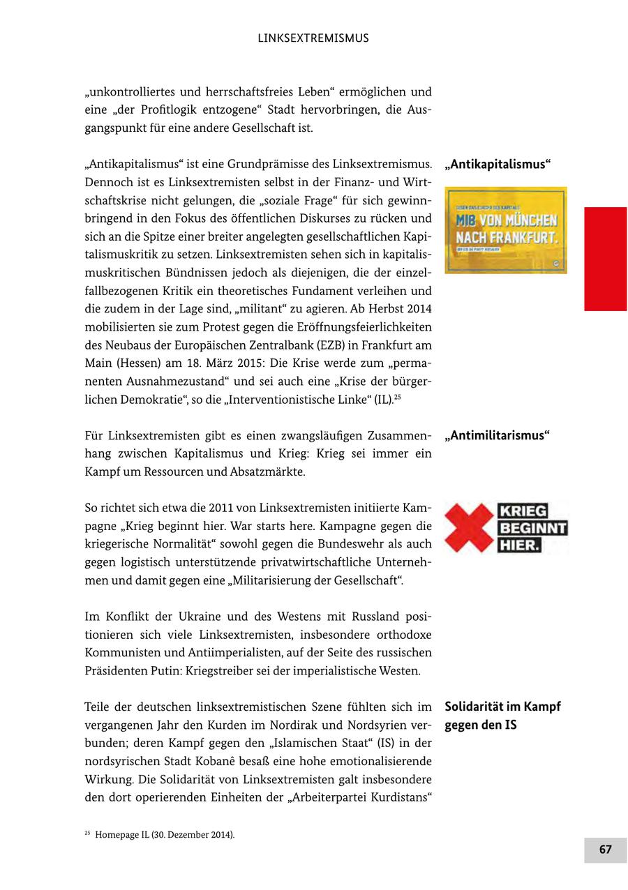 LINKSEXTREMISMUS "unkontrolliertes und herrschaftsfreies Leben" ermöglichen und eine "der Profitlogik entzogene" Stadt hervorbringen, die Ausgangspunkt für eine andere Gesellschaft ist. "Antikapitalismus" ist eine Grundprämisse des Linksextremismus. "Antikapitalismus" Dennoch ist es Linksextremisten selbst in der Finanzund Wirtschaftskrise nicht gelungen, die "soziale Frage" für sich gewinnbringend in den Fokus des öffentlichen Diskurses zu rücken und sich an die Spitze einer breiter angelegten gesellschaftlichen Kapitalismuskritik zu setzen. Linksextremisten sehen sich in kapitalismuskritischen Bündnissen jedoch als diejenigen, die der einzelfallbezogenen Kritik ein theoretisches Fundament verleihen und die zudem in der Lage sind, "militant" zu agieren. Ab Herbst 2014 mobilisierten sie zum Protest gegen die Eröffnungsfeierlichkeiten des Neubaus der Europäischen Zentralbank (EZB) in Frankfurt am Main (Hessen) am 18. März 2015: Die Krise werde zum "permanenten Ausnahmezustand" und sei auch eine "Krise der bürgerlichen Demokratie", so die "Interventionistische Linke" (IL).25 Für Linksextremisten gibt es einen zwangsläufigen Zusammen"Antimilitarismus" hang zwischen Kapitalismus und Krieg: Krieg sei immer ein Kampf um Ressourcen und Absatzmärkte. So richtet sich etwa die 2011 von Linksextremisten initiierte Kampagne "Krieg beginnt hier. War starts here. Kampagne gegen die kriegerische Normalität" sowohl gegen die Bundeswehr als auch gegen logistisch unterstützende privatwirtschaftliche Unternehmen und damit gegen eine "Militarisierung der Gesellschaft". Im Konflikt der Ukraine und des Westens mit Russland positionieren sich viele Linksextremisten, insbesondere orthodoxe Kommunisten und Antiimperialisten, auf der Seite des russischen Präsidenten Putin: Kriegstreiber sei der imperialistische Westen. Teile der deutschen linksextremistischen Szene fühlten sich im Solidarität im Kampf vergangenen Jahr den Kurden im Nordirak und Nordsyrien vergegen den IS bunden; deren Kampf gegen den "Islamischen Staat" (IS) in der nordsyrischen Stadt Kobane besaß eine hohe emotionalisierende Wirkung. Die Solidarität von Linksextremisten galt insbesondere den dort operierenden Einheiten der "Arbeiterpartei Kurdistans" 25 Homepage IL (30. Dezember 2014). 67