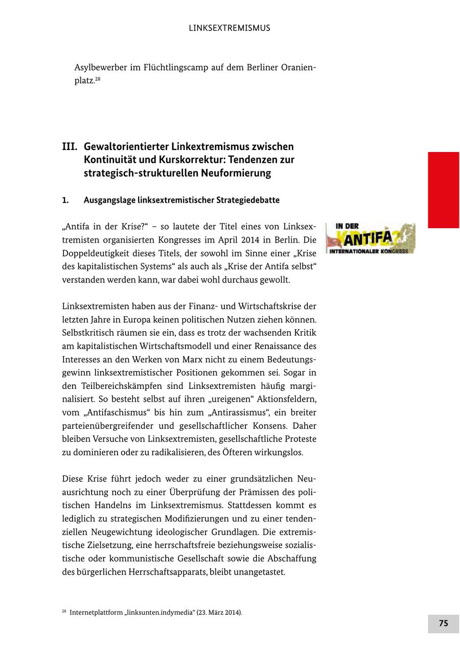 LINKSEXTREMISMUS Asylbewerber im Flüchtlingscamp auf dem Berliner Oranienplatz.28 III. Gewaltorientierter Linkextremismus zwischen Kontinuität und Kurskorrektur: Tendenzen zur strategisch-strukturellen Neuformierung 1. Ausgangslage linksextremistischer Strategiedebatte "Antifa in der Krise?" - so lautete der Titel eines von Linksextremisten organisierten Kongresses im April 2014 in Berlin. Die Doppeldeutigkeit dieses Titels, der sowohl im Sinne einer "Krise des kapitalistischen Systems" als auch als "Krise der Antifa selbst" verstanden werden kann, war dabei wohl durchaus gewollt. Linksextremisten haben aus der Finanzund Wirtschaftskrise der letzten Jahre in Europa keinen politischen Nutzen ziehen können. Selbstkritisch räumen sie ein, dass es trotz der wachsenden Kritik am kapitalistischen Wirtschaftsmodell und einer Renaissance des Interesses an den Werken von Marx nicht zu einem Bedeutungsgewinn linksextremistischer Positionen gekommen sei. Sogar in den Teilbereichskämpfen sind Linksextremisten häufig marginalisiert. So besteht selbst auf ihren "ureigenen" Aktionsfeldern, vom "Antifaschismus" bis hin zum "Antirassismus", ein breiter parteienübergreifender und gesellschaftlicher Konsens. Daher bleiben Versuche von Linksextremisten, gesellschaftliche Proteste zu dominieren oder zu radikalisieren, des Öfteren wirkungslos. Diese Krise führt jedoch weder zu einer grundsätzlichen Neuausrichtung noch zu einer Überprüfung der Prämissen des politischen Handelns im Linksextremismus. Stattdessen kommt es lediglich zu strategischen Modifizierungen und zu einer tendenziellen Neugewichtung ideologischer Grundlagen. Die extremistische Zielsetzung, eine herrschaftsfreie beziehungsweise sozialistische oder kommunistische Gesellschaft sowie die Abschaffung des bürgerlichen Herrschaftsapparats, bleibt unangetastet. 28 Internetplattform "linksunten.indymedia" (23. März 2014). 75